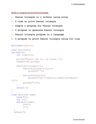 ‘C’ PROGRAMMING 
Sumant Diwakar 
Write a c program to print Pascal triangle. 
1. Pascal triangle in c without using array 
2. C code to print Pascal triangle 
3. Simple c program for Pascal triangle 
4. C program to generate Pascal triangle 
5. Pascal triangle program in c language 
6. C program to print Pascal triangle using for loop 
#include<stdio.h> 
long fact(int); 
int main(){ 
int line,i,j; 
printf("Enter the no. of lines: "); 
scanf("%d",&line); 
for(i=0;i<line;i++){ 
for(j=0;j<line-i-1;j++) 
printf(" "); 
for(j=0;j<=i;j++) 
printf("%ld ",fact(i)/(fact(j)*fact(i-j))); 
printf("n"); 
} 
return 0; 
} 
long fact(int num){ 
long f=1; 
int i=1; 
while(i<=num){ 
f=f*i; 
i++; 
} 
return f; 
 
