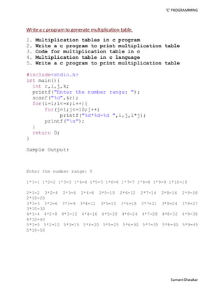 ‘C’ PROGRAMMING 
Sumant Diwakar 
Write a c program to generate multiplication table. 
1. Multiplication tables in c program 
2. Write a c program to print multiplication table 
3. Code for multiplication table in c 
4. Multiplication table in c language 
5. Write a c program to print multiplication table 
#include<stdio.h> 
int main(){ 
int r,i,j,k; 
printf("Enter the number range: "); 
scanf("%d",&r); 
for(i=1;i<=r;i++){ 
for(j=1;j<=10;j++) 
printf("%d*%d=%d ",i,j,i*j); 
printf("n"); 
} 
return 0; 
} 
Sample Output: 
Enter the number range: 5 
1*1=1 1*2=2 1*3=3 1*4=4 1*5=5 1*6=6 1*7=7 1*8=8 1*9=9 1*10=10 
2*1=2 2*2=4 2*3=6 2*4=8 2*5=10 2*6=12 2*7=14 2*8=16 2*9=18 
2*10=20 
3*1=3 3*2=6 3*3=9 3*4=12 3*5=15 3*6=18 3*7=21 3*8=24 3*9=27 
3*10=30 
4*1=4 4*2=8 4*3=12 4*4=16 4*5=20 4*6=24 4*7=28 4*8=32 4*9=36 
4*10=40 
5*1=5 5*2=10 5*3=15 5*4=20 5*5=25 5*6=30 5*7=35 5*8=40 5*9=45 
5*10=50 
 