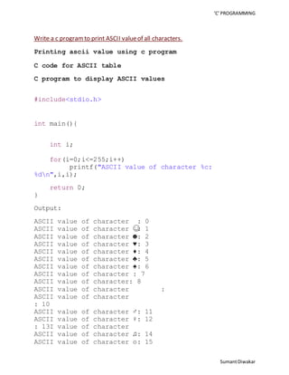 ‘C’ PROGRAMMING 
Sumant Diwakar 
Write a c program to print ASCII value of all characters. 
Printing ascii value using c program 
C code for ASCII table 
C program to display ASCII values 
#include<stdio.h> 
int main(){ 
int i; 
for(i=0;i<=255;i++) 
printf("ASCII value of character %c: 
%dn",i,i); 
return 0; 
} 
Output: 
ASCII value of character : 0 
ASCII value of character ☺: 1 
ASCII value of character ☻: 2 
ASCII value of character ♥: 3 
ASCII value of character ♦: 4 
ASCII value of character ♣: 5 
ASCII value of character ♠: 6 
ASCII value of character : 7 
ASCII value of character: 8 
ASCII value of character : 
ASCII value of character 
: 10 
ASCII value of character ♂: 11 
ASCII value of character ♀: 12 
: 13I value of character 
ASCII value of character ♫: 14 
ASCII value of character ☼: 15 
 
