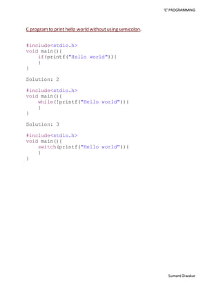 ‘C’ PROGRAMMING 
Sumant Diwakar 
C program to print hello world without using semicolon. 
#include<stdio.h> 
void main(){ 
if(printf("Hello world")){ 
} 
} 
Solution: 2 
#include<stdio.h> 
void main(){ 
while(!printf("Hello world")){ 
} 
} 
Solution: 3 
#include<stdio.h> 
void main(){ 
switch(printf("Hello world")){ 
} 
} 
 