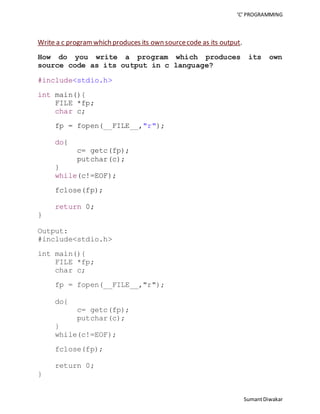 ‘C’ PROGRAMMING 
Sumant Diwakar 
Write a c program which produces its own source code as its output. 
How do you write a program which produces its own 
source code as its output in c language? 
#include<stdio.h> 
int main(){ 
FILE *fp; 
char c; 
fp = fopen(__FILE__,"r"); 
do{ 
c= getc(fp); 
putchar(c); 
} 
while(c!=EOF); 
fclose(fp); 
return 0; 
} 
Output: 
#include<stdio.h> 
int main(){ 
FILE *fp; 
char c; 
fp = fopen(__FILE__,"r"); 
do{ 
c= getc(fp); 
putchar(c); 
} 
while(c!=EOF); 
fclose(fp); 
return 0; 
} 
 