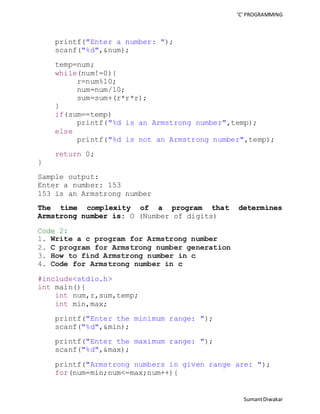 ‘C’ PROGRAMMING 
Sumant Diwakar 
printf("Enter a number: "); 
scanf("%d",&num); 
temp=num; 
while(num!=0){ 
r=num%10; 
num=num/10; 
sum=sum+(r*r*r); 
} 
if(sum==temp) 
printf("%d is an Armstrong number",temp); 
else 
printf("%d is not an Armstrong number",temp); 
return 0; 
} 
Sample output: 
Enter a number: 153 
153 is an Armstrong number 
The time complexity of a program that determines 
Armstrong number is: O (Number of digits) 
Code 2: 
1. Write a c program for Armstrong number 
2. C program for Armstrong number generation 
3. How to find Armstrong number in c 
4. Code for Armstrong number in c 
#include<stdio.h> 
int main(){ 
int num,r,sum,temp; 
int min,max; 
printf("Enter the minimum range: "); 
scanf("%d",&min); 
printf("Enter the maximum range: "); 
scanf("%d",&max); 
printf("Armstrong numbers in given range are: "); 
for(num=min;num<=max;num++){ 
 