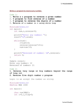 ‘C’ PROGRAMMING 
Sumant Diwakar 
Write a c program to reverse any number. 
Code 1: 
1. Write a c program to reverse a given number 
2. C program to find reverse of a number 
3. C program to reverse the digits of a number 
4. Reverse of a number in c using while loop 
#include<stdio.h> 
int main(){ 
int num,r,reverse=0; 
printf("Enter any number: "); 
scanf("%d",&num); 
while(num){ 
r=num%10; 
reverse=reverse*10+r; 
num=num/10; 
} 
printf("Reversed of number: %d",reverse); 
return 0; 
} 
Sample output: 
Enter any number: 12 
Reversed of number: 21 
Code 2: 
1. Reverse very large or big numbers beyond the range 
of long int 
2. Reverse five digit number c program 
Logic is we accept the number as string 
#include<stdio.h> 
#define MAX 1000 
int main(){ 
char num[MAX]; 
int i=0,j,flag=0; 
 