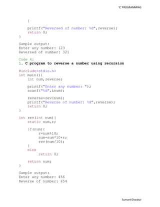 ‘C’ PROGRAMMING 
Sumant Diwakar 
} 
printf("Reversed of number: %d",reverse); 
return 0; 
} 
Sample output: 
Enter any number: 123 
Reversed of number: 321 
Code 4: 
1. C program to reverse a number using recursion 
#include<stdio.h> 
int main(){ 
int num,reverse; 
printf("Enter any number: "); 
scanf("%d",&num); 
reverse=rev(num); 
printf("Reverse of number: %d",reverse); 
return 0; 
} 
int rev(int num){ 
static sum,r; 
if(num){ 
r=num%10; 
sum=sum*10+r; 
rev(num/10); 
} 
else 
return 0; 
return sum; 
} 
Sample output: 
Enter any number: 456 
Reverse of number: 654 
 