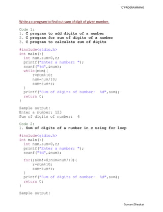 ‘C’ PROGRAMMING 
Sumant Diwakar 
Write a c program to find out sum of digit of given number. 
Code 1: 
1. C program to add digits of a number 
2. C program for sum of digits of a number 
3. C program to calculate sum of digits 
#include<stdio.h> 
int main(){ 
int num,sum=0,r; 
printf("Enter a number: "); 
scanf("%d",&num); 
while(num){ 
r=num%10; 
num=num/10; 
sum=sum+r; 
} 
printf("Sum of digits of number: %d",sum); 
return 0; 
} 
Sample output: 
Enter a number: 123 
Sum of digits of number: 6 
Code 2: 
1. Sum of digits of a number in c using for loop 
#include<stdio.h> 
int main(){ 
int num,sum=0,r; 
printf("Enter a number: "); 
scanf("%d",&num); 
for(;num!=0;num=num/10){ 
r=num%10; 
sum=sum+r; 
} 
printf("Sum of digits of number: %d",sum); 
return 0; 
} 
Sample output: 
 
