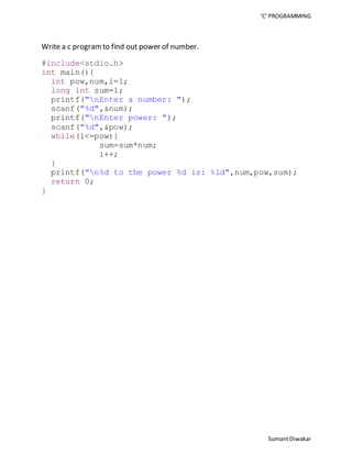 ‘C’ PROGRAMMING 
Sumant Diwakar 
Write a c program to find out power of number. 
#include<stdio.h> 
int main(){ 
int pow,num,i=1; 
long int sum=1; 
printf("nEnter a number: "); 
scanf("%d",&num); 
printf("nEnter power: "); 
scanf("%d",&pow); 
while(i<=pow){ 
sum=sum*num; 
i++; 
} 
printf("n%d to the power %d is: %ld",num,pow,sum); 
return 0; 
} 
