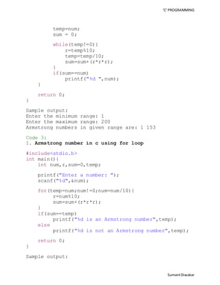 ‘C’ PROGRAMMING 
Sumant Diwakar 
temp=num; 
sum = 0; 
while(temp!=0){ 
r=temp%10; 
temp=temp/10; 
sum=sum+(r*r*r); 
} 
if(sum==num) 
printf("%d ",num); 
} 
return 0; 
} 
Sample output: 
Enter the minimum range: 1 
Enter the maximum range: 200 
Armstrong numbers in given range are: 1 153 
Code 3: 
1. Armstrong number in c using for loop 
#include<stdio.h> 
int main(){ 
int num,r,sum=0,temp; 
printf("Enter a number: "); 
scanf("%d",&num); 
for(temp=num;num!=0;num=num/10){ 
r=num%10; 
sum=sum+(r*r*r); 
} 
if(sum==temp) 
printf("%d is an Armstrong number",temp); 
else 
printf("%d is not an Armstrong number",temp); 
return 0; 
} 
Sample output: 
 