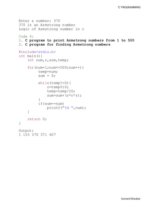 ‘C’ PROGRAMMING 
Sumant Diwakar 
Enter a number: 370 
370 is an Armstrong number 
Logic of Armstrong number in c 
Code 4: 
1. C program to print Armstrong numbers from 1 to 500 
2. C program for finding Armstrong numbers 
#include<stdio.h> 
int main(){ 
int num,r,sum,temp; 
for(num=1;num<=500;num++){ 
temp=num; 
sum = 0; 
while(temp!=0){ 
r=temp%10; 
temp=temp/10; 
sum=sum+(r*r*r); 
} 
if(sum==num) 
printf("%d ",num); 
} 
return 0; 
} 
Output: 
1 153 370 371 407 
 