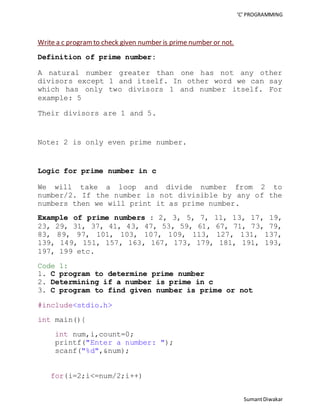 ‘C’ PROGRAMMING 
Sumant Diwakar 
Write a c program to check given number is prime number or not. 
Definition of prime number: 
A natural number greater than one has not any other 
divisors except 1 and itself. In other word we can say 
which has only two divisors 1 and number itself. For 
example: 5 
Their divisors are 1 and 5. 
Note: 2 is only even prime number. 
Logic for prime number in c 
We will take a loop and divide number from 2 to 
number/2. If the number is not divisible by any of the 
numbers then we will print it as prime number. 
Example of prime numbers : 2, 3, 5, 7, 11, 13, 17, 19, 
23, 29, 31, 37, 41, 43, 47, 53, 59, 61, 67, 71, 73, 79, 
83, 89, 97, 101, 103, 107, 109, 113, 127, 131, 137, 
139, 149, 151, 157, 163, 167, 173, 179, 181, 191, 193, 
197, 199 etc. 
Code 1: 
1. C program to determine prime number 
2. Determining if a number is prime in c 
3. C program to find given number is prime or not 
#include<stdio.h> 
int main(){ 
int num,i,count=0; 
printf("Enter a number: "); 
scanf("%d",&num); 
for(i=2;i<=num/2;i++) 
 