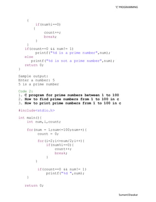 ‘C’ PROGRAMMING 
Sumant Diwakar 
{ 
if(num%i==0) 
{ 
count++; 
break; 
} 
} 
if(count==0 && num!= 1) 
printf("%d is a prime number",num); 
else 
printf("%d is not a prime number",num); 
return 0; 
} 
Sample output: 
Enter a number: 5 
5 is a prime number 
Code 2: 
1. C program for prime numbers between 1 to 100 
2. How to find prime numbers from 1 to 100 in c 
3. How to print prime numbers from 1 to 100 in c 
#include<stdio.h> 
int main(){ 
int num,i,count; 
for(num = 1;num<=100;num++){ 
count = 0; 
for(i=2;i<=num/2;i++){ 
if(num%i==0){ 
count++; 
break; 
} 
} 
if(count==0 && num!= 1) 
printf("%d ",num); 
} 
return 0; 
 