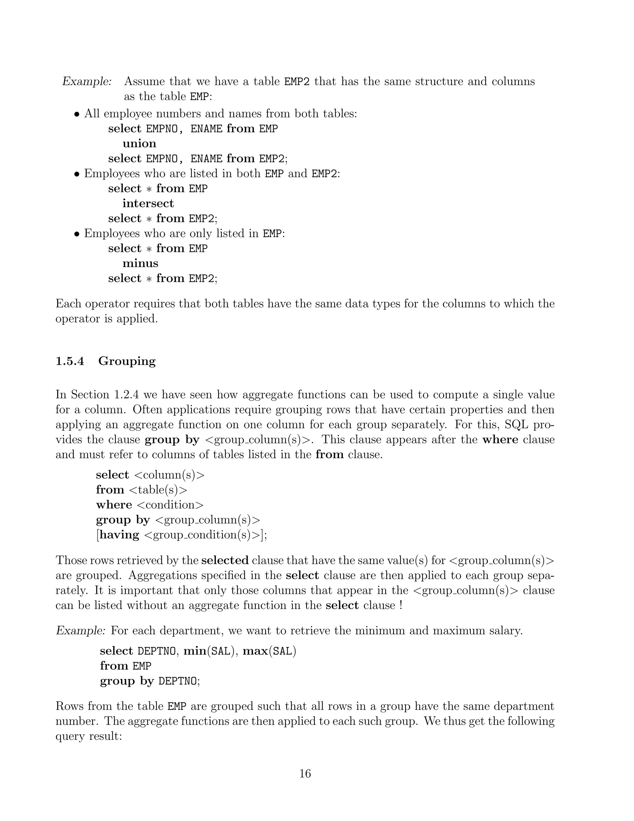 Example:    Assume that we have a table EMP2 that has the same structure and columns
             as the table EMP:
   • All employee numbers and names from both tables:
          select EMPNO, ENAME from EMP
             union
          select EMPNO, ENAME from EMP2;
   • Employees who are listed in both EMP and EMP2:
          select ∗ from EMP
             intersect
          select ∗ from EMP2;
   • Employees who are only listed in EMP:
          select ∗ from EMP
             minus
          select ∗ from EMP2;

Each operator requires that both tables have the same data types for the columns to which the
operator is applied.


1.5.4   Grouping

In Section 1.2.4 we have seen how aggregate functions can be used to compute a single value
for a column. Often applications require grouping rows that have certain properties and then
applying an aggregate function on one column for each group separately. For this, SQL pro-
vides the clause group by group column(s). This clause appears after the where clause
and must refer to columns of tables listed in the from clause.
        select column(s)
        from table(s)
        where condition
        group by group column(s)
        [having group condition(s)];

Those rows retrieved by the selected clause that have the same value(s) for group column(s)
are grouped. Aggregations speciﬁed in the select clause are then applied to each group sepa-
rately. It is important that only those columns that appear in the group column(s) clause
can be listed without an aggregate function in the select clause !

Example: For each department, we want to retrieve the minimum and maximum salary.
        select DEPTNO, min(SAL), max(SAL)
        from EMP
        group by DEPTNO;

Rows from the table EMP are grouped such that all rows in a group have the same department
number. The aggregate functions are then applied to each such group. We thus get the following
query result:


                                             16
 