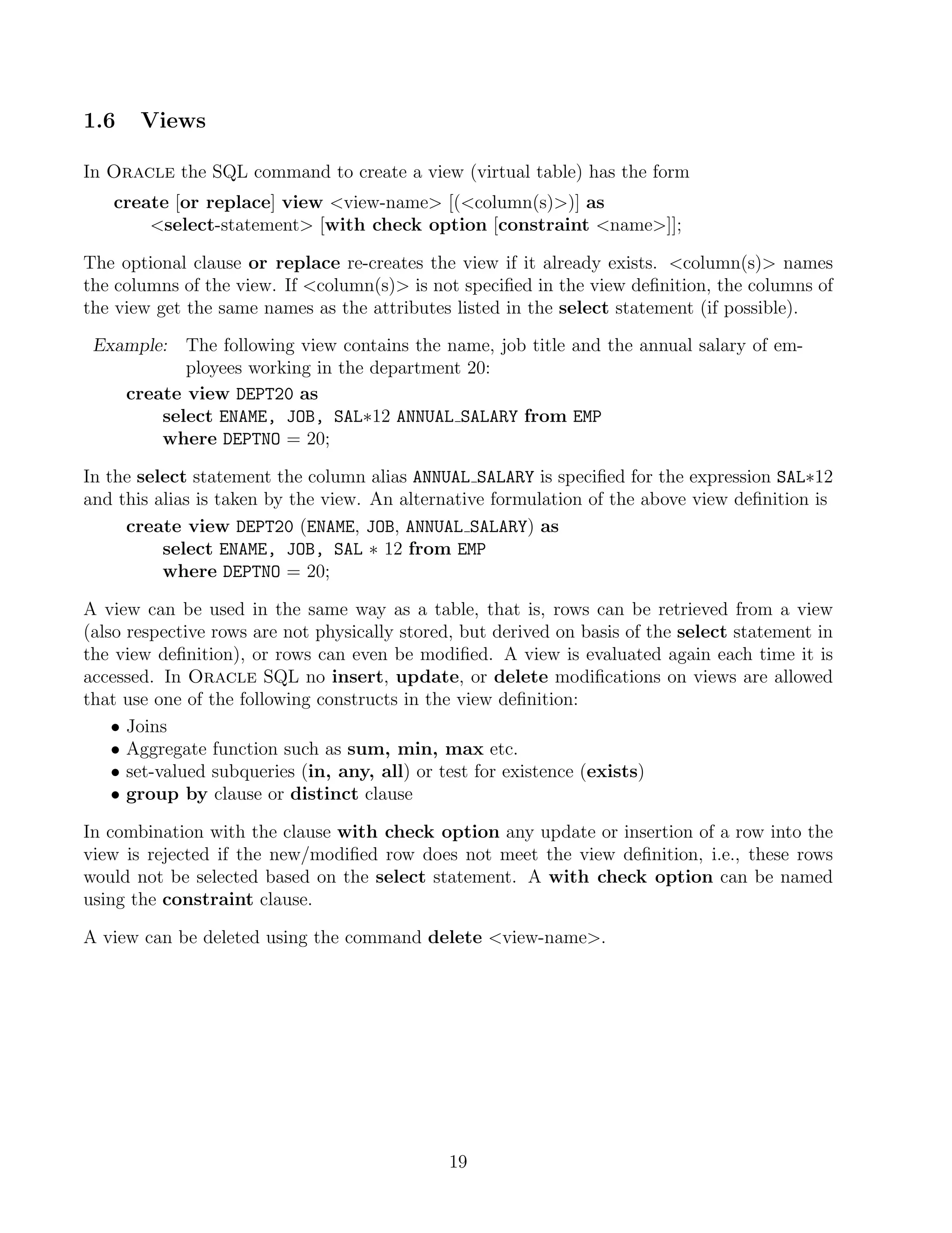 1.6    Views

In Oracle the SQL command to create a view (virtual table) has the form
   create [or replace] view view-name [(column(s))] as
       select-statement [with check option [constraint name]];

The optional clause or replace re-creates the view if it already exists. column(s) names
the columns of the view. If column(s) is not speciﬁed in the view deﬁnition, the columns of
the view get the same names as the attributes listed in the select statement (if possible).

 Example: The following view contains the name, job title and the annual salary of em-
           ployees working in the department 20:
    create view DEPT20 as
        select ENAME, JOB, SAL∗12 ANNUAL SALARY from EMP
        where DEPTNO = 20;

In the select statement the column alias ANNUAL SALARY is speciﬁed for the expression SAL∗12
and this alias is taken by the view. An alternative formulation of the above view deﬁnition is
     create view DEPT20 (ENAME, JOB, ANNUAL SALARY) as
          select ENAME, JOB, SAL ∗ 12 from EMP
          where DEPTNO = 20;

A view can be used in the same way as a table, that is, rows can be retrieved from a view
(also respective rows are not physically stored, but derived on basis of the select statement in
the view deﬁnition), or rows can even be modiﬁed. A view is evaluated again each time it is
accessed. In Oracle SQL no insert, update, or delete modiﬁcations on views are allowed
that use one of the following constructs in the view deﬁnition:
    • Joins
    • Aggregate function such as sum, min, max etc.
    • set-valued subqueries (in, any, all) or test for existence (exists)
    • group by clause or distinct clause

In combination with the clause with check option any update or insertion of a row into the
view is rejected if the new/modiﬁed row does not meet the view deﬁnition, i.e., these rows
would not be selected based on the select statement. A with check option can be named
using the constraint clause.

A view can be deleted using the command delete view-name.




                                              19
 