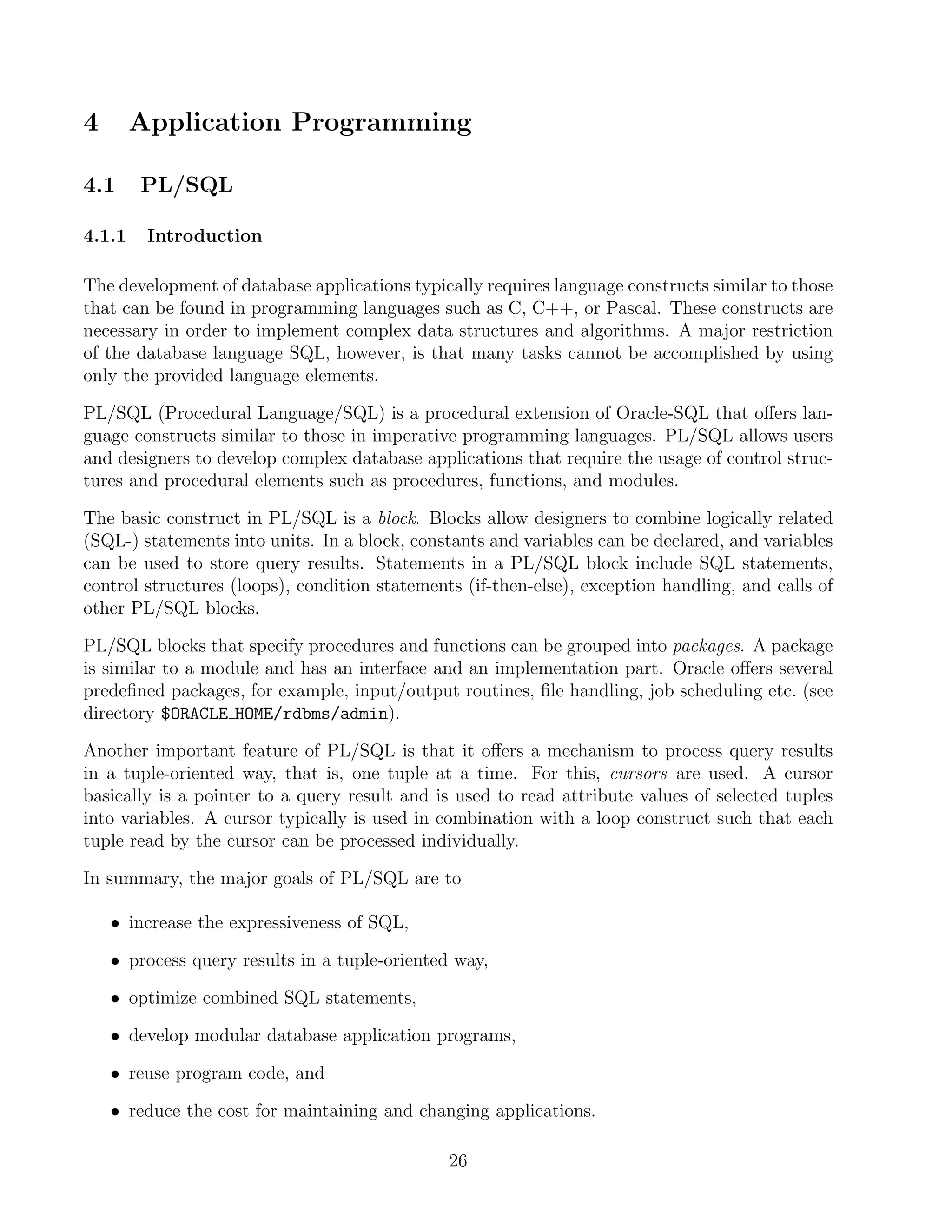 4       Application Programming

4.1     PL/SQL

4.1.1    Introduction

The development of database applications typically requires language constructs similar to those
that can be found in programming languages such as C, C++, or Pascal. These constructs are
necessary in order to implement complex data structures and algorithms. A major restriction
of the database language SQL, however, is that many tasks cannot be accomplished by using
only the provided language elements.

PL/SQL (Procedural Language/SQL) is a procedural extension of Oracle-SQL that oﬀers lan-
guage constructs similar to those in imperative programming languages. PL/SQL allows users
and designers to develop complex database applications that require the usage of control struc-
tures and procedural elements such as procedures, functions, and modules.

The basic construct in PL/SQL is a block. Blocks allow designers to combine logically related
(SQL-) statements into units. In a block, constants and variables can be declared, and variables
can be used to store query results. Statements in a PL/SQL block include SQL statements,
control structures (loops), condition statements (if-then-else), exception handling, and calls of
other PL/SQL blocks.

PL/SQL blocks that specify procedures and functions can be grouped into packages. A package
is similar to a module and has an interface and an implementation part. Oracle oﬀers several
predeﬁned packages, for example, input/output routines, ﬁle handling, job scheduling etc. (see
directory $ORACLE HOME/rdbms/admin).

Another important feature of PL/SQL is that it oﬀers a mechanism to process query results
in a tuple-oriented way, that is, one tuple at a time. For this, cursors are used. A cursor
basically is a pointer to a query result and is used to read attribute values of selected tuples
into variables. A cursor typically is used in combination with a loop construct such that each
tuple read by the cursor can be processed individually.

In summary, the major goals of PL/SQL are to

    • increase the expressiveness of SQL,

    • process query results in a tuple-oriented way,

    • optimize combined SQL statements,

    • develop modular database application programs,

    • reuse program code, and

    • reduce the cost for maintaining and changing applications.

                                               26
 