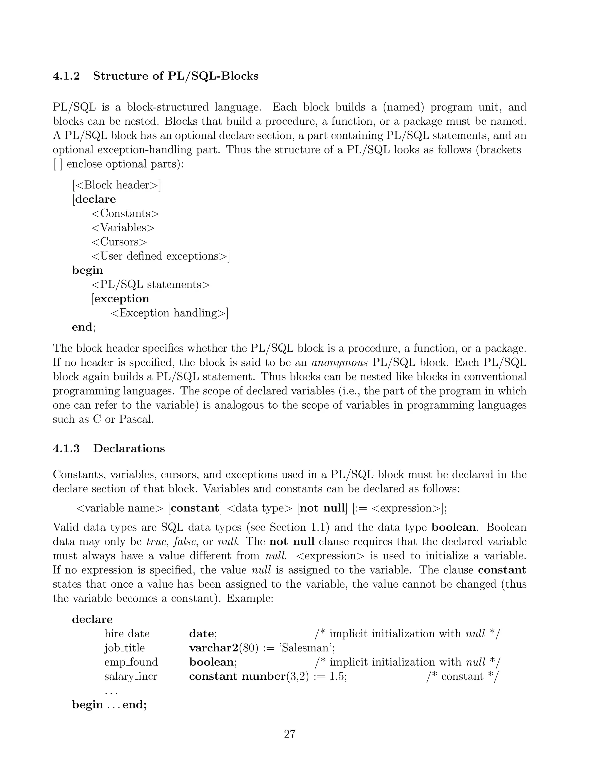 4.1.2   Structure of PL/SQL-Blocks

PL/SQL is a block-structured language. Each block builds a (named) program unit, and
blocks can be nested. Blocks that build a procedure, a function, or a package must be named.
A PL/SQL block has an optional declare section, a part containing PL/SQL statements, and an
optional exception-handling part. Thus the structure of a PL/SQL looks as follows (brackets
[ ] enclose optional parts):
   [Block header]
   [declare
      Constants
      Variables
      Cursors
      User deﬁned exceptions]
   begin
      PL/SQL statements
      [exception
          Exception handling]
   end;
The block header speciﬁes whether the PL/SQL block is a procedure, a function, or a package.
If no header is speciﬁed, the block is said to be an anonymous PL/SQL block. Each PL/SQL
block again builds a PL/SQL statement. Thus blocks can be nested like blocks in conventional
programming languages. The scope of declared variables (i.e., the part of the program in which
one can refer to the variable) is analogous to the scope of variables in programming languages
such as C or Pascal.

4.1.3   Declarations

Constants, variables, cursors, and exceptions used in a PL/SQL block must be declared in the
declare section of that block. Variables and constants can be declared as follows:
    variable name [constant] data type [not null] [:= expression];
Valid data types are SQL data types (see Section 1.1) and the data type boolean. Boolean
data may only be true, false, or null. The not null clause requires that the declared variable
must always have a value diﬀerent from null. expression is used to initialize a variable.
If no expression is speciﬁed, the value null is assigned to the variable. The clause constant
states that once a value has been assigned to the variable, the value cannot be changed (thus
the variable becomes a constant). Example:
   declare
         hire date         date;                  /* implicit initialization with null */
         job title         varchar2(80) := ’Salesman’;
         emp found         boolean;               /* implicit initialization with null */
         salary incr       constant number(3,2) := 1.5;                    /* constant */
         ...
   begin . . . end;

                                             27
 