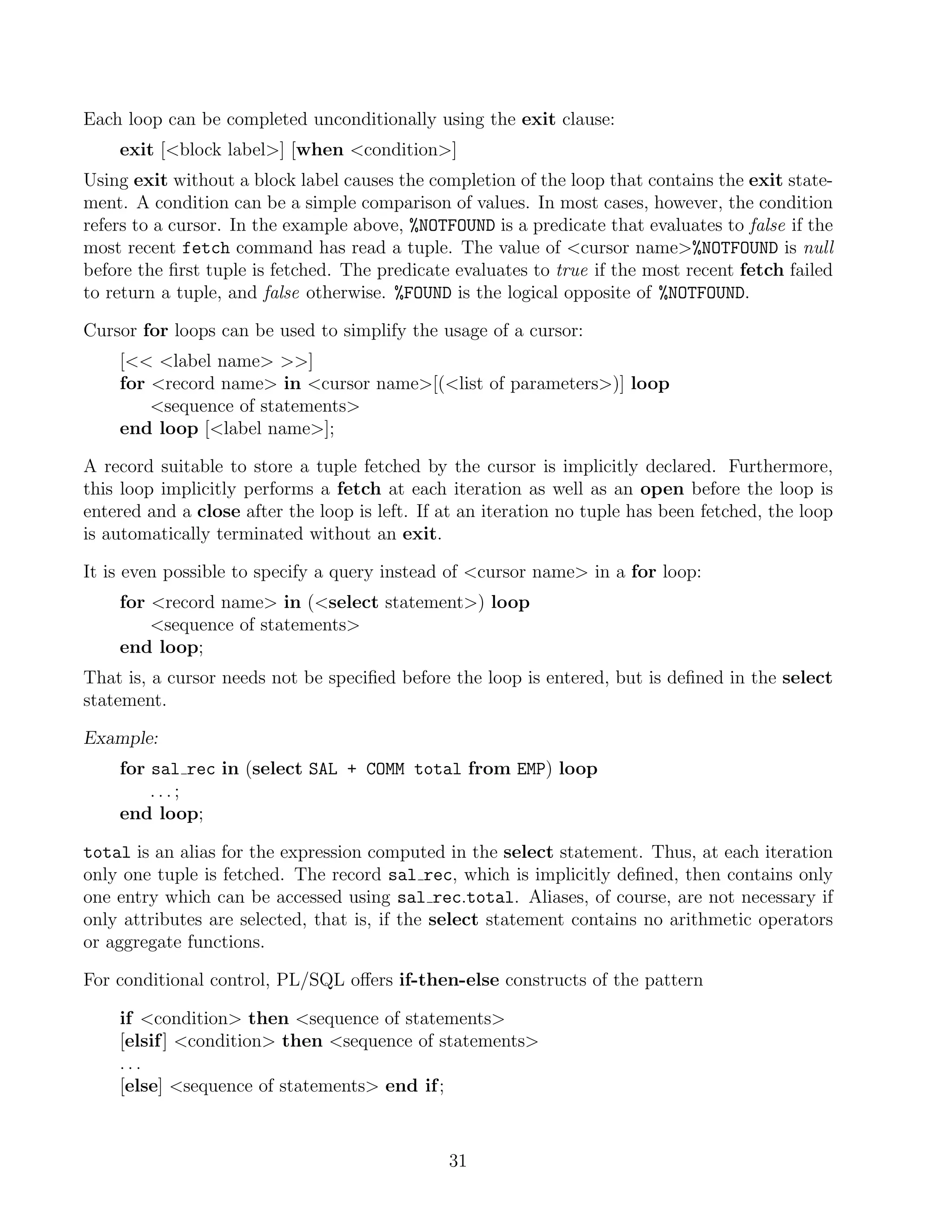 Each loop can be completed unconditionally using the exit clause:
    exit [block label] [when condition]
Using exit without a block label causes the completion of the loop that contains the exit state-
ment. A condition can be a simple comparison of values. In most cases, however, the condition
refers to a cursor. In the example above, %NOTFOUND is a predicate that evaluates to false if the
most recent fetch command has read a tuple. The value of cursor name%NOTFOUND is null
before the ﬁrst tuple is fetched. The predicate evaluates to true if the most recent fetch failed
to return a tuple, and false otherwise. %FOUND is the logical opposite of %NOTFOUND.

Cursor for loops can be used to simplify the usage of a cursor:
    [ label name ]
    for record name in cursor name[(list of parameters)] loop
        sequence of statements
    end loop [label name];

A record suitable to store a tuple fetched by the cursor is implicitly declared. Furthermore,
this loop implicitly performs a fetch at each iteration as well as an open before the loop is
entered and a close after the loop is left. If at an iteration no tuple has been fetched, the loop
is automatically terminated without an exit.

It is even possible to specify a query instead of cursor name in a for loop:
    for record name in (select statement) loop
        sequence of statements
    end loop;
That is, a cursor needs not be speciﬁed before the loop is entered, but is deﬁned in the select
statement.

Example:
    for sal rec in (select SAL + COMM total from EMP) loop
        ...;
    end loop;

total is an alias for the expression computed in the select statement. Thus, at each iteration
only one tuple is fetched. The record sal rec, which is implicitly deﬁned, then contains only
one entry which can be accessed using sal rec.total. Aliases, of course, are not necessary if
only attributes are selected, that is, if the select statement contains no arithmetic operators
or aggregate functions.

For conditional control, PL/SQL oﬀers if-then-else constructs of the pattern

    if condition then sequence of statements
    [elsif ] condition then sequence of statements
    ...
    [else] sequence of statements end if ;



                                               31
 