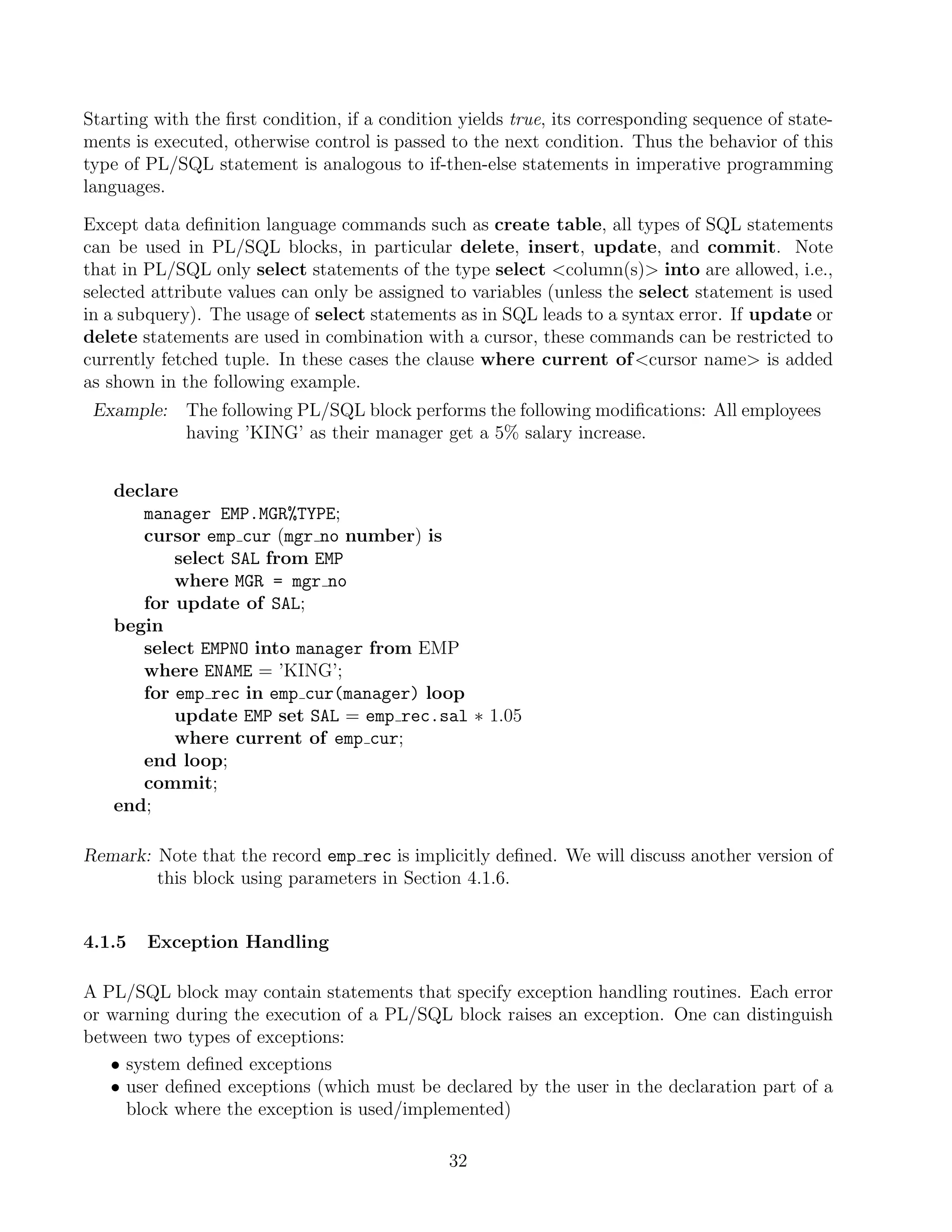 Starting with the ﬁrst condition, if a condition yields true, its corresponding sequence of state-
ments is executed, otherwise control is passed to the next condition. Thus the behavior of this
type of PL/SQL statement is analogous to if-then-else statements in imperative programming
languages.

Except data deﬁnition language commands such as create table, all types of SQL statements
can be used in PL/SQL blocks, in particular delete, insert, update, and commit. Note
that in PL/SQL only select statements of the type select column(s) into are allowed, i.e.,
selected attribute values can only be assigned to variables (unless the select statement is used
in a subquery). The usage of select statements as in SQL leads to a syntax error. If update or
delete statements are used in combination with a cursor, these commands can be restricted to
currently fetched tuple. In these cases the clause where current of cursor name is added
as shown in the following example.
 Example:    The following PL/SQL block performs the following modiﬁcations: All employees
             having ’KING’ as their manager get a 5% salary increase.


   declare
      manager EMP.MGR%TYPE;
      cursor emp cur (mgr no number) is
          select SAL from EMP
          where MGR = mgr no
      for update of SAL;
   begin
      select EMPNO into manager from EMP
      where ENAME = ’KING’;
      for emp rec in emp cur(manager) loop
          update EMP set SAL = emp rec.sal ∗ 1.05
          where current of emp cur;
      end loop;
      commit;
   end;

Remark: Note that the record emp rec is implicitly deﬁned. We will discuss another version of
        this block using parameters in Section 4.1.6.


4.1.5   Exception Handling

A PL/SQL block may contain statements that specify exception handling routines. Each error
or warning during the execution of a PL/SQL block raises an exception. One can distinguish
between two types of exceptions:
   • system deﬁned exceptions
   • user deﬁned exceptions (which must be declared by the user in the declaration part of a
     block where the exception is used/implemented)

                                               32
 