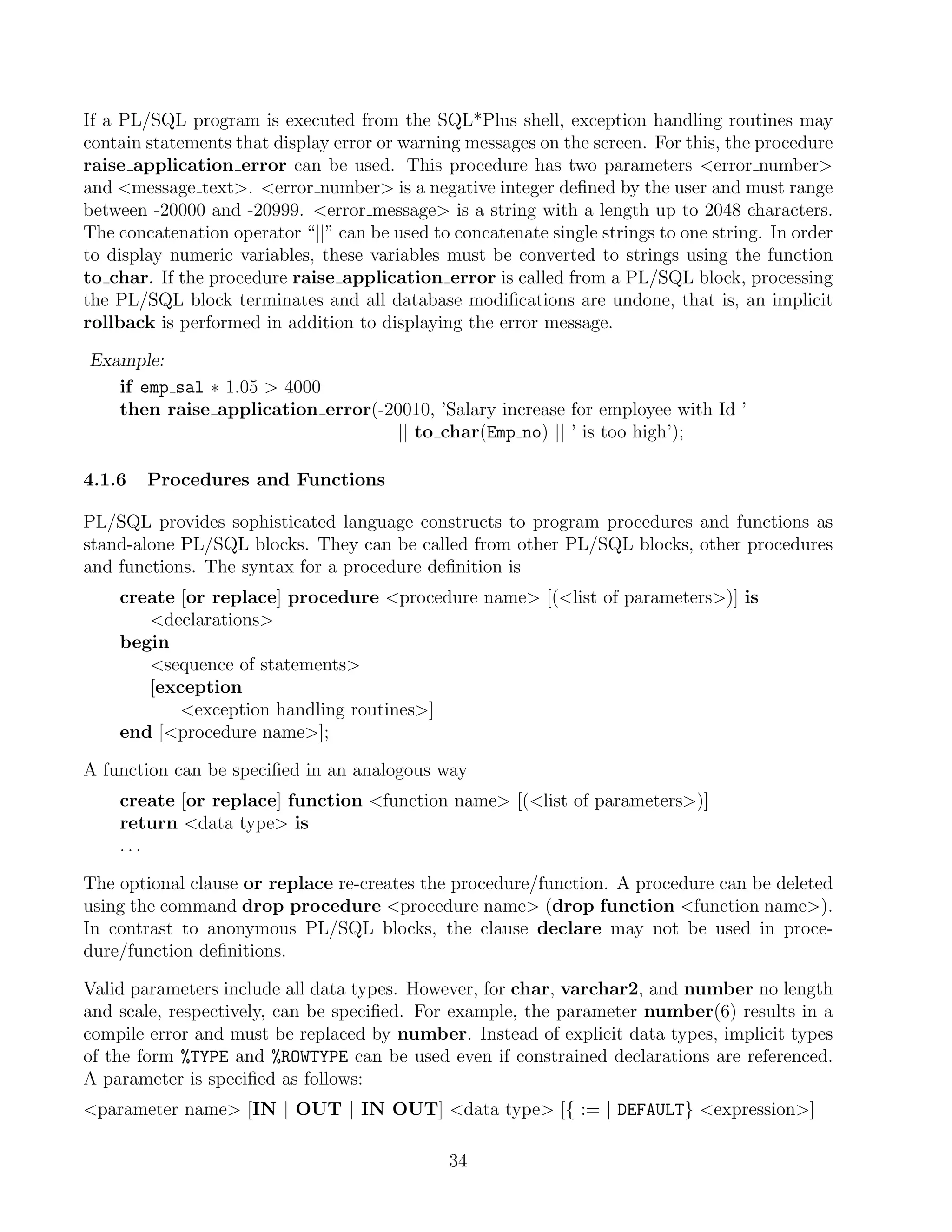 If a PL/SQL program is executed from the SQL*Plus shell, exception handling routines may
contain statements that display error or warning messages on the screen. For this, the procedure
raise application error can be used. This procedure has two parameters error number
and message text. error number is a negative integer deﬁned by the user and must range
between -20000 and -20999. error message is a string with a length up to 2048 characters.
The concatenation operator “||” can be used to concatenate single strings to one string. In order
to display numeric variables, these variables must be converted to strings using the function
to char. If the procedure raise application error is called from a PL/SQL block, processing
the PL/SQL block terminates and all database modiﬁcations are undone, that is, an implicit
rollback is performed in addition to displaying the error message.

Example:
   if emp sal ∗ 1.05  4000
   then raise application error(-20010, ’Salary increase for employee with Id ’
                                   || to char(Emp no) || ’ is too high’);

4.1.6   Procedures and Functions

PL/SQL provides sophisticated language constructs to program procedures and functions as
stand-alone PL/SQL blocks. They can be called from other PL/SQL blocks, other procedures
and functions. The syntax for a procedure deﬁnition is
    create [or replace] procedure procedure name [(list of parameters)] is
       declarations
    begin
       sequence of statements
       [exception
           exception handling routines]
    end [procedure name];

A function can be speciﬁed in an analogous way
    create [or replace] function function name [(list of parameters)]
    return data type is
    ...

The optional clause or replace re-creates the procedure/function. A procedure can be deleted
using the command drop procedure procedure name (drop function function name).
In contrast to anonymous PL/SQL blocks, the clause declare may not be used in proce-
dure/function deﬁnitions.

Valid parameters include all data types. However, for char, varchar2, and number no length
and scale, respectively, can be speciﬁed. For example, the parameter number(6) results in a
compile error and must be replaced by number. Instead of explicit data types, implicit types
of the form %TYPE and %ROWTYPE can be used even if constrained declarations are referenced.
A parameter is speciﬁed as follows:
parameter name [IN | OUT | IN OUT] data type [{ := | DEFAULT} expression]

                                               34
 