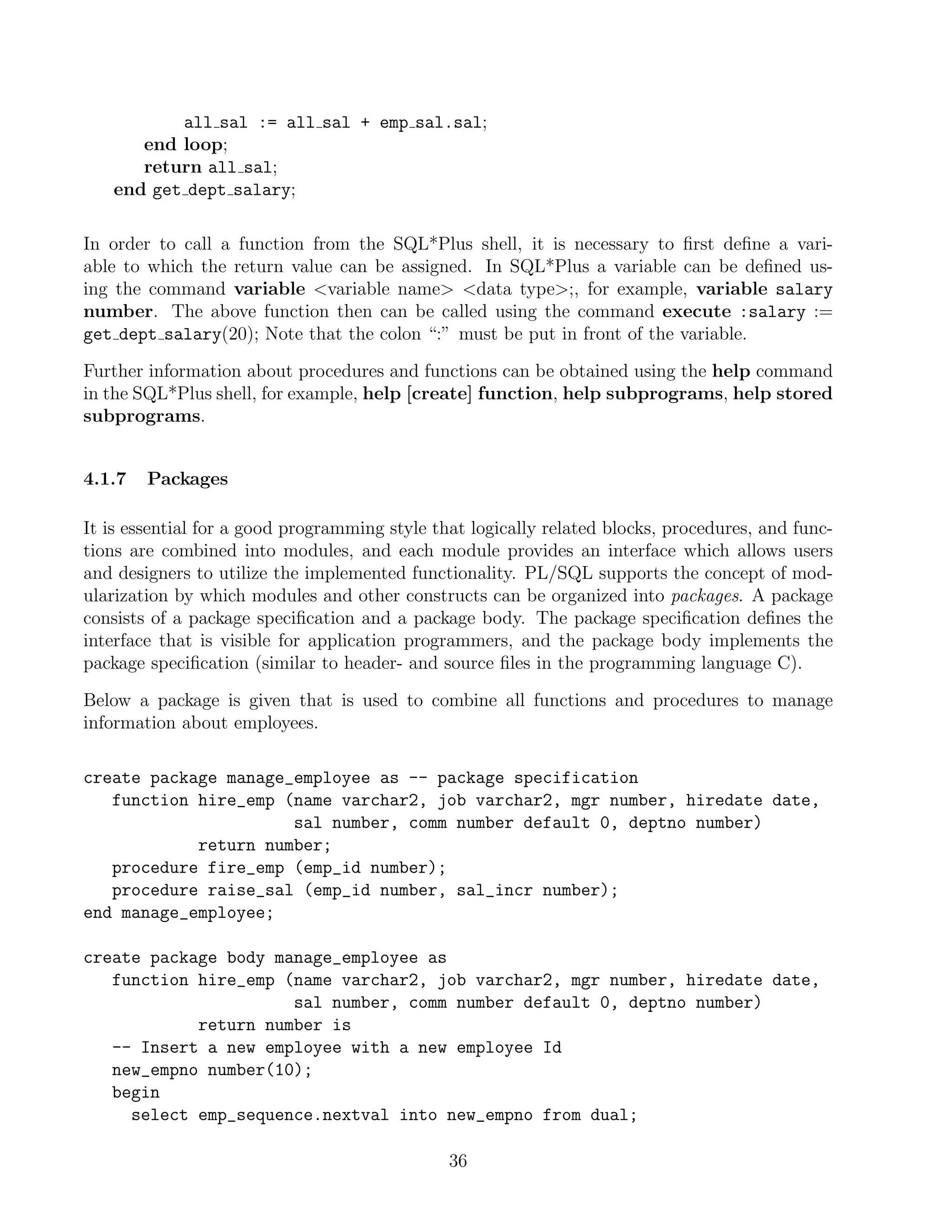 all sal := all sal + emp sal.sal;
      end loop;
      return all sal;
   end get dept salary;

In order to call a function from the SQL*Plus shell, it is necessary to ﬁrst deﬁne a vari-
able to which the return value can be assigned. In SQL*Plus a variable can be deﬁned us-
ing the command variable variable name data type;, for example, variable salary
number. The above function then can be called using the command execute :salary :=
get dept salary(20); Note that the colon “:” must be put in front of the variable.

Further information about procedures and functions can be obtained using the help command
in the SQL*Plus shell, for example, help [create] function, help subprograms, help stored
subprograms.


4.1.7   Packages

It is essential for a good programming style that logically related blocks, procedures, and func-
tions are combined into modules, and each module provides an interface which allows users
and designers to utilize the implemented functionality. PL/SQL supports the concept of mod-
ularization by which modules and other constructs can be organized into packages. A package
consists of a package speciﬁcation and a package body. The package speciﬁcation deﬁnes the
interface that is visible for application programmers, and the package body implements the
package speciﬁcation (similar to header- and source ﬁles in the programming language C).

Below a package is given that is used to combine all functions and procedures to manage
information about employees.

create package manage_employee as -- package specification
   function hire_emp (name varchar2, job varchar2, mgr number, hiredate date,
                      sal number, comm number default 0, deptno number)
            return number;
   procedure fire_emp (emp_id number);
   procedure raise_sal (emp_id number, sal_incr number);
end manage_employee;

create package body manage_employee as
   function hire_emp (name varchar2, job varchar2, mgr number, hiredate date,
                      sal number, comm number default 0, deptno number)
            return number is
   -- Insert a new employee with a new employee Id
   new_empno number(10);
   begin
     select emp_sequence.nextval into new_empno from dual;

                                               36
 