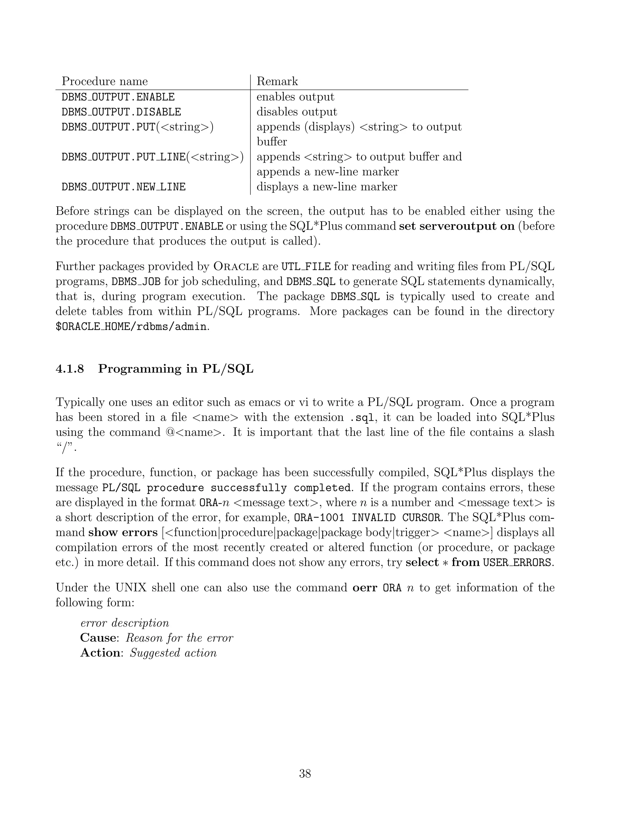 Procedure name                 Remark
 DBMS OUTPUT.ENABLE             enables output
 DBMS OUTPUT.DISABLE            disables output
 DBMS OUTPUT.PUT(string)      appends (displays) string to output
                                buﬀer
 DBMS OUTPUT.PUT LINE(string) appends string to output buﬀer and
                                appends a new-line marker
 DBMS OUTPUT.NEW LINE           displays a new-line marker
Before strings can be displayed on the screen, the output has to be enabled either using the
procedure DBMS OUTPUT.ENABLE or using the SQL*Plus command set serveroutput on (before
the procedure that produces the output is called).

Further packages provided by Oracle are UTL FILE for reading and writing ﬁles from PL/SQL
programs, DBMS JOB for job scheduling, and DBMS SQL to generate SQL statements dynamically,
that is, during program execution. The package DBMS SQL is typically used to create and
delete tables from within PL/SQL programs. More packages can be found in the directory
$ORACLE HOME/rdbms/admin.


4.1.8   Programming in PL/SQL

Typically one uses an editor such as emacs or vi to write a PL/SQL program. Once a program
has been stored in a ﬁle name with the extension .sql, it can be loaded into SQL*Plus
using the command @name. It is important that the last line of the ﬁle contains a slash
“/”.

If the procedure, function, or package has been successfully compiled, SQL*Plus displays the
message PL/SQL procedure successfully completed. If the program contains errors, these
are displayed in the format ORA-n message text, where n is a number and message text is
a short description of the error, for example, ORA-1001 INVALID CURSOR. The SQL*Plus com-
mand show errors [function|procedure|package|package body|trigger name] displays all
compilation errors of the most recently created or altered function (or procedure, or package
etc.) in more detail. If this command does not show any errors, try select ∗ from USER ERRORS.

Under the UNIX shell one can also use the command oerr ORA n to get information of the
following form:
    error description
    Cause: Reason for the error
    Action: Suggested action




                                             38
 