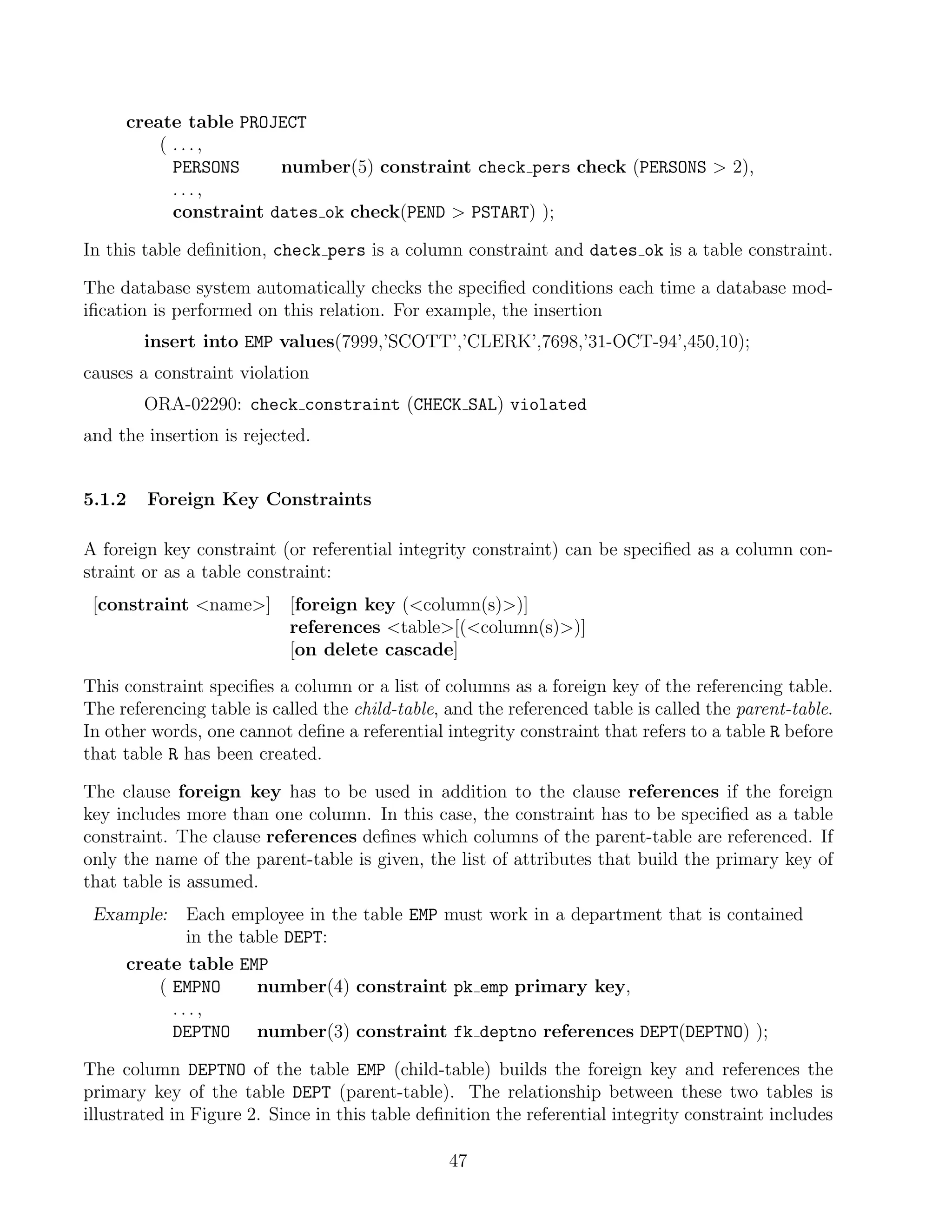 create table PROJECT
         ( ...,
           PERSONS     number(5) constraint check pers check (PERSONS  2),
           ...,
           constraint dates ok check(PEND  PSTART) );

In this table deﬁnition, check pers is a column constraint and dates ok is a table constraint.

The database system automatically checks the speciﬁed conditions each time a database mod-
iﬁcation is performed on this relation. For example, the insertion
        insert into EMP values(7999,’SCOTT’,’CLERK’,7698,’31-OCT-94’,450,10);
causes a constraint violation
        ORA-02290: check constraint (CHECK SAL) violated
and the insertion is rejected.


5.1.2   Foreign Key Constraints

A foreign key constraint (or referential integrity constraint) can be speciﬁed as a column con-
straint or as a table constraint:
 [constraint name]       [foreign key (column(s))]
                           references table[(column(s))]
                           [on delete cascade]
This constraint speciﬁes a column or a list of columns as a foreign key of the referencing table.
The referencing table is called the child-table, and the referenced table is called the parent-table.
In other words, one cannot deﬁne a referential integrity constraint that refers to a table R before
that table R has been created.

The clause foreign key has to be used in addition to the clause references if the foreign
key includes more than one column. In this case, the constraint has to be speciﬁed as a table
constraint. The clause references deﬁnes which columns of the parent-table are referenced. If
only the name of the parent-table is given, the list of attributes that build the primary key of
that table is assumed.
 Example:    Each employee in the table EMP must work in a department that is contained
             in the table DEPT:
     create table EMP
         ( EMPNO      number(4) constraint pk emp primary key,
           ...,
           DEPTNO number(3) constraint fk deptno references DEPT(DEPTNO) );

The column DEPTNO of the table EMP (child-table) builds the foreign key and references the
primary key of the table DEPT (parent-table). The relationship between these two tables is
illustrated in Figure 2. Since in this table deﬁnition the referential integrity constraint includes

                                                 47
 