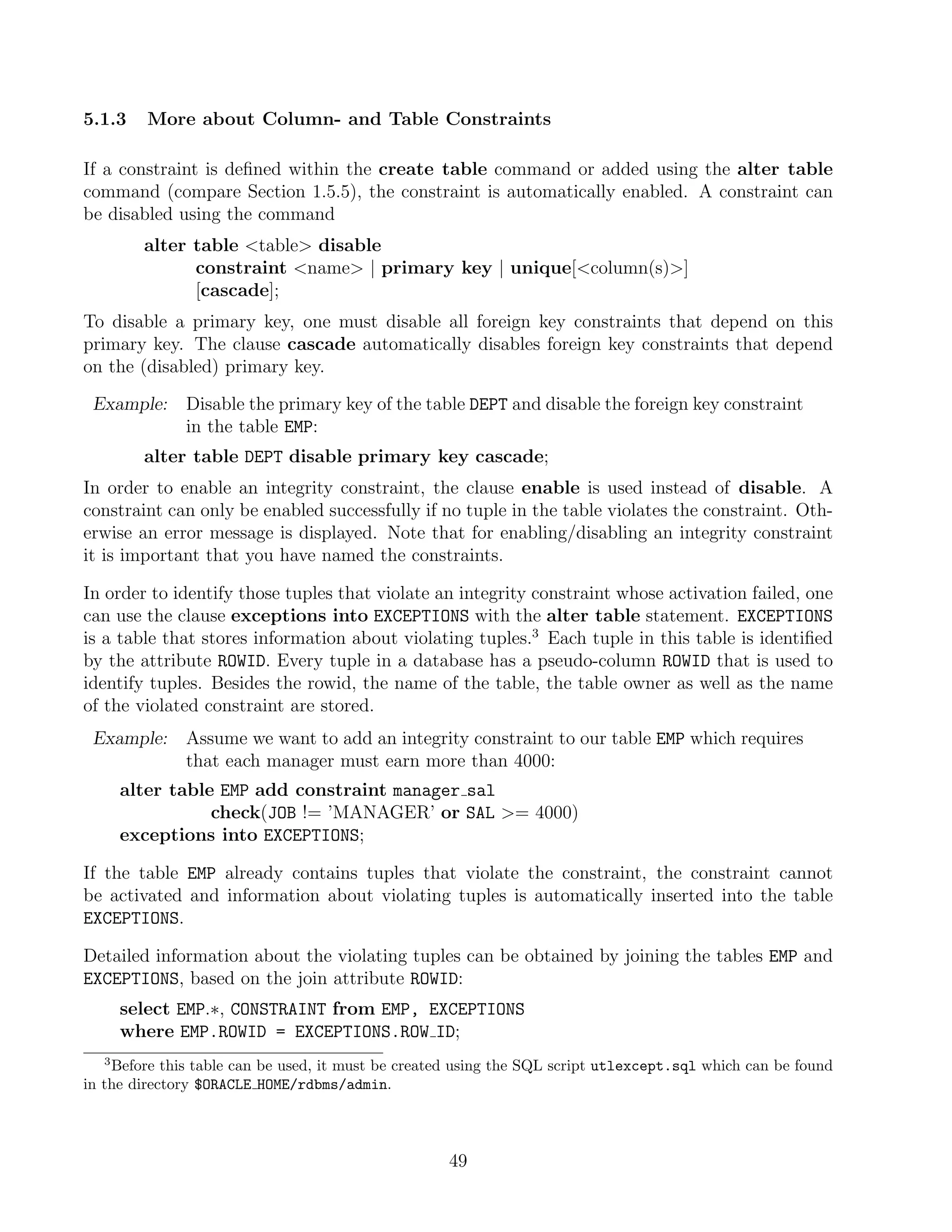 5.1.3    More about Column- and Table Constraints

If a constraint is deﬁned within the create table command or added using the alter table
command (compare Section 1.5.5), the constraint is automatically enabled. A constraint can
be disabled using the command
        alter table table disable
              constraint name | primary key | unique[column(s)]
              [cascade];
To disable a primary key, one must disable all foreign key constraints that depend on this
primary key. The clause cascade automatically disables foreign key constraints that depend
on the (disabled) primary key.

 Example:     Disable the primary key of the table DEPT and disable the foreign key constraint
              in the table EMP:
        alter table DEPT disable primary key cascade;
In order to enable an integrity constraint, the clause enable is used instead of disable. A
constraint can only be enabled successfully if no tuple in the table violates the constraint. Oth-
erwise an error message is displayed. Note that for enabling/disabling an integrity constraint
it is important that you have named the constraints.

In order to identify those tuples that violate an integrity constraint whose activation failed, one
can use the clause exceptions into EXCEPTIONS with the alter table statement. EXCEPTIONS
is a table that stores information about violating tuples.3 Each tuple in this table is identiﬁed
by the attribute ROWID. Every tuple in a database has a pseudo-column ROWID that is used to
identify tuples. Besides the rowid, the name of the table, the table owner as well as the name
of the violated constraint are stored.
 Example:     Assume we want to add an integrity constraint to our table EMP which requires
              that each manager must earn more than 4000:
      alter table EMP add constraint manager sal
                 check(JOB != ’MANAGER’ or SAL = 4000)
      exceptions into EXCEPTIONS;

If the table EMP already contains tuples that violate the constraint, the constraint cannot
be activated and information about violating tuples is automatically inserted into the table
EXCEPTIONS.

Detailed information about the violating tuples can be obtained by joining the tables EMP and
EXCEPTIONS, based on the join attribute ROWID:
      select EMP.∗, CONSTRAINT from EMP, EXCEPTIONS
      where EMP.ROWID = EXCEPTIONS.ROW ID;
  3
    Before this table can be used, it must be created using the SQL script utlexcept.sql which can be found
in the directory $ORACLE HOME/rdbms/admin.




                                                    49
 