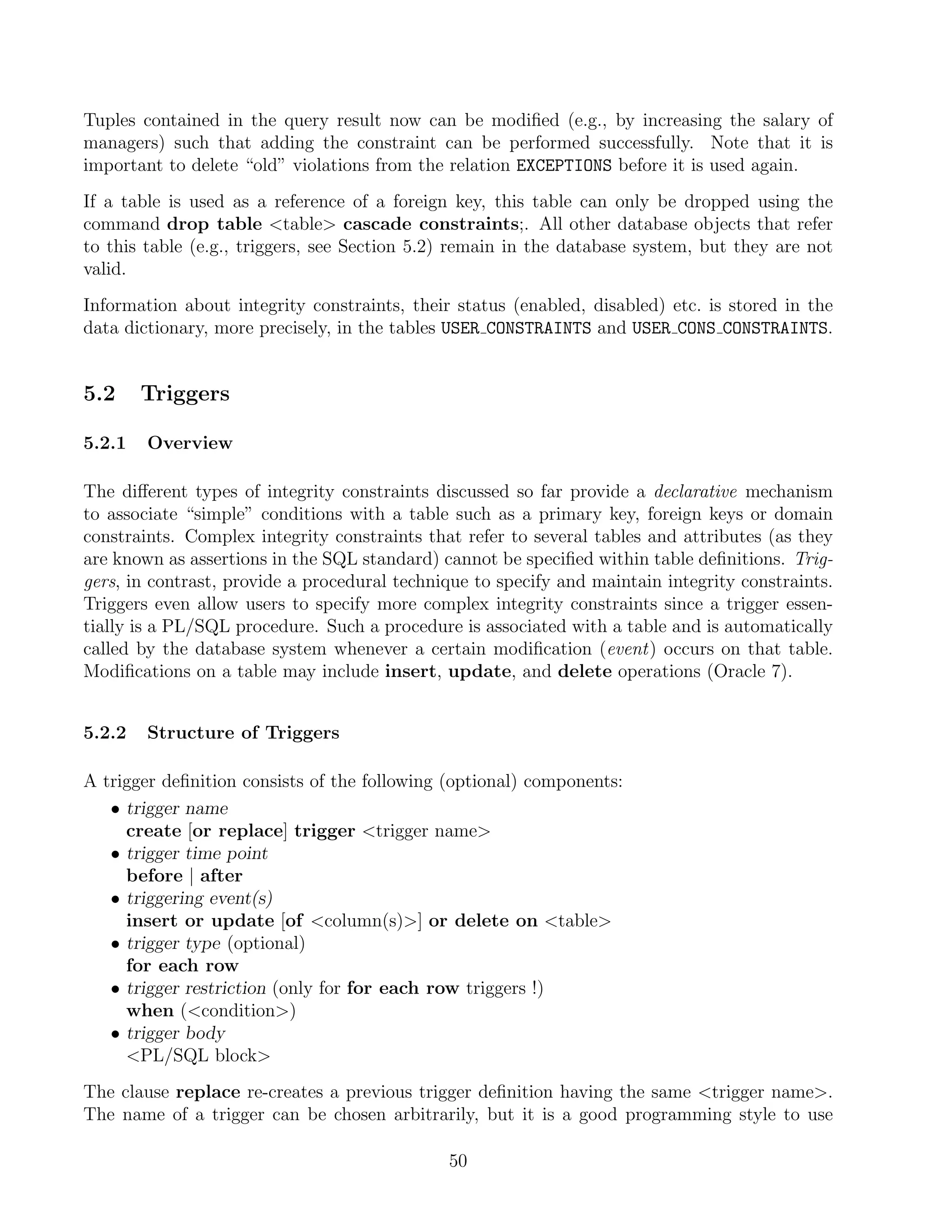 Tuples contained in the query result now can be modiﬁed (e.g., by increasing the salary of
managers) such that adding the constraint can be performed successfully. Note that it is
important to delete “old” violations from the relation EXCEPTIONS before it is used again.
If a table is used as a reference of a foreign key, this table can only be dropped using the
command drop table table cascade constraints;. All other database objects that refer
to this table (e.g., triggers, see Section 5.2) remain in the database system, but they are not
valid.
Information about integrity constraints, their status (enabled, disabled) etc. is stored in the
data dictionary, more precisely, in the tables USER CONSTRAINTS and USER CONS CONSTRAINTS.


5.2     Triggers

5.2.1   Overview

The diﬀerent types of integrity constraints discussed so far provide a declarative mechanism
to associate “simple” conditions with a table such as a primary key, foreign keys or domain
constraints. Complex integrity constraints that refer to several tables and attributes (as they
are known as assertions in the SQL standard) cannot be speciﬁed within table deﬁnitions. Trig-
gers, in contrast, provide a procedural technique to specify and maintain integrity constraints.
Triggers even allow users to specify more complex integrity constraints since a trigger essen-
tially is a PL/SQL procedure. Such a procedure is associated with a table and is automatically
called by the database system whenever a certain modiﬁcation (event) occurs on that table.
Modiﬁcations on a table may include insert, update, and delete operations (Oracle 7).


5.2.2   Structure of Triggers

A trigger deﬁnition consists of the following (optional) components:
   • trigger name
     create [or replace] trigger trigger name
   • trigger time point
     before | after
   • triggering event(s)
     insert or update [of column(s)] or delete on table
   • trigger type (optional)
     for each row
   • trigger restriction (only for for each row triggers !)
     when (condition)
   • trigger body
     PL/SQL block
The clause replace re-creates a previous trigger deﬁnition having the same trigger name.
The name of a trigger can be chosen arbitrarily, but it is a good programming style to use

                                              50
 
