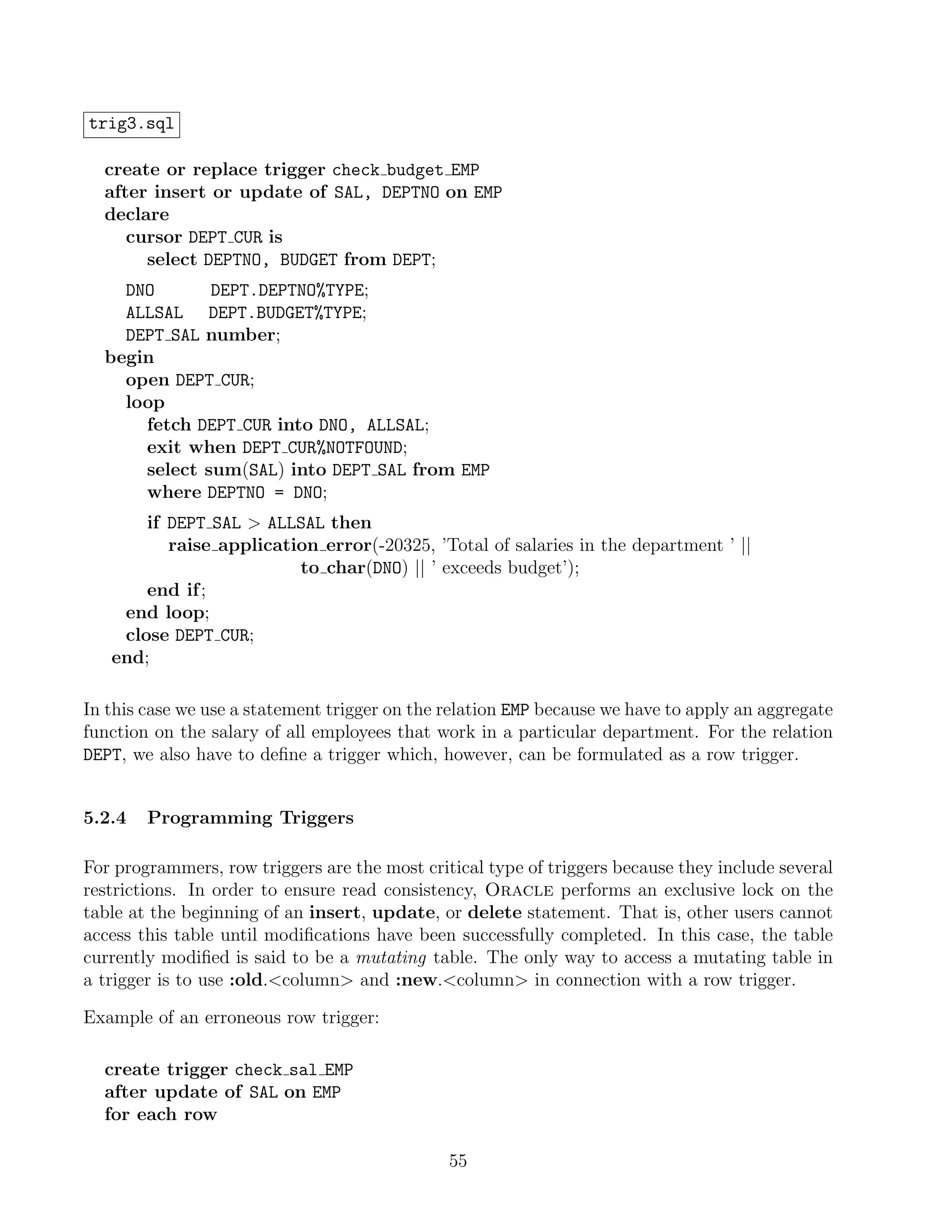 trig3.sql

  create or replace trigger check budget EMP
  after insert or update of SAL, DEPTNO on EMP
  declare
     cursor DEPT CUR is
       select DEPTNO, BUDGET from DEPT;
    DNO       DEPT.DEPTNO%TYPE;
    ALLSAL DEPT.BUDGET%TYPE;
    DEPT SAL number;
  begin
    open DEPT CUR;
    loop
      fetch DEPT CUR into DNO, ALLSAL;
      exit when DEPT CUR%NOTFOUND;
      select sum(SAL) into DEPT SAL from EMP
      where DEPTNO = DNO;
       if DEPT SAL  ALLSAL then
          raise application error(-20325, ’Total of salaries in the department ’ ||
                         to char(DNO) || ’ exceeds budget’);
       end if ;
    end loop;
    close DEPT CUR;
   end;

In this case we use a statement trigger on the relation EMP because we have to apply an aggregate
function on the salary of all employees that work in a particular department. For the relation
DEPT, we also have to deﬁne a trigger which, however, can be formulated as a row trigger.


5.2.4   Programming Triggers

For programmers, row triggers are the most critical type of triggers because they include several
restrictions. In order to ensure read consistency, Oracle performs an exclusive lock on the
table at the beginning of an insert, update, or delete statement. That is, other users cannot
access this table until modiﬁcations have been successfully completed. In this case, the table
currently modiﬁed is said to be a mutating table. The only way to access a mutating table in
a trigger is to use :old.column and :new.column in connection with a row trigger.

Example of an erroneous row trigger:

  create trigger check sal EMP
  after update of SAL on EMP
  for each row

                                               55
 
