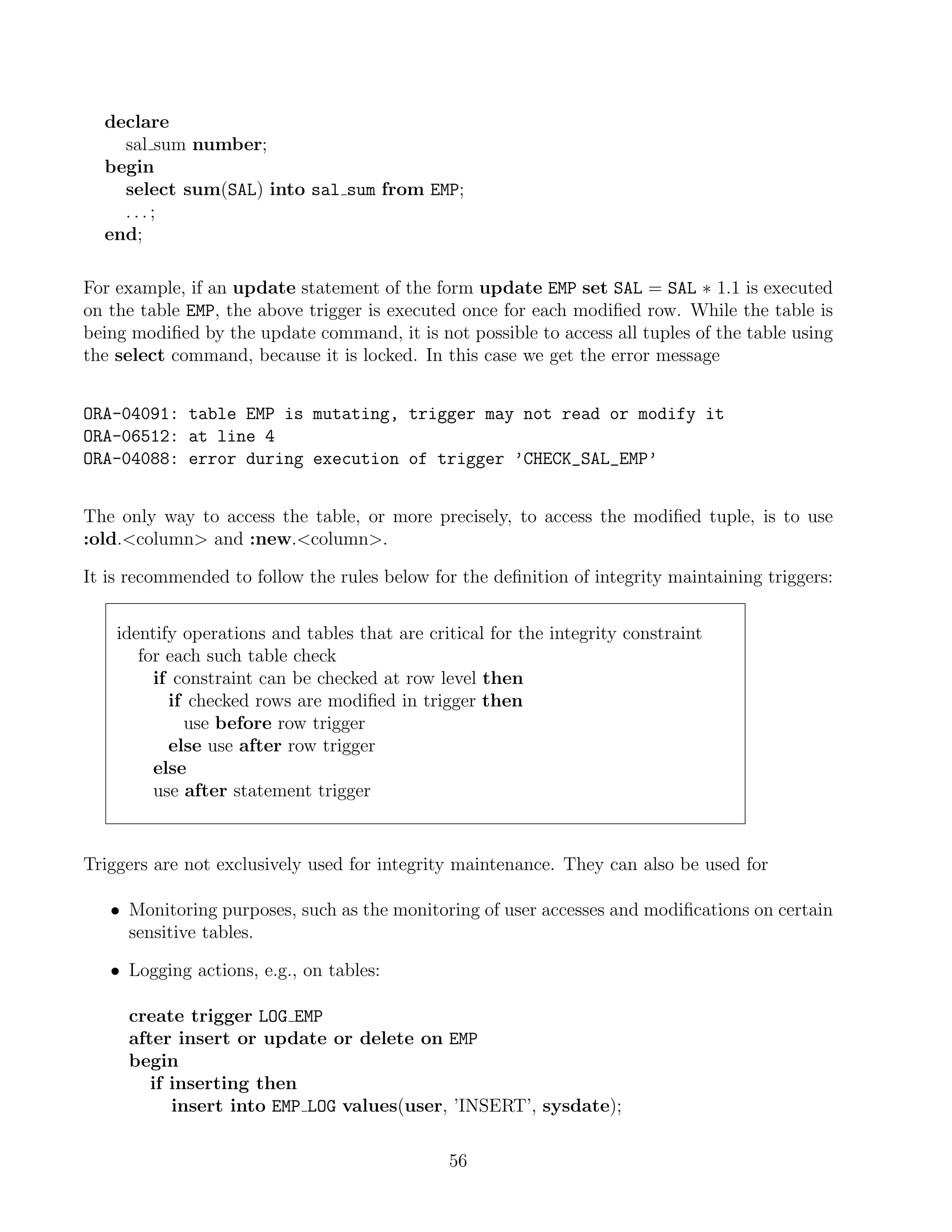 declare
    sal sum number;
  begin
    select sum(SAL) into sal sum from EMP;
    ...;
  end;

For example, if an update statement of the form update EMP set SAL = SAL ∗ 1.1 is executed
on the table EMP, the above trigger is executed once for each modiﬁed row. While the table is
being modiﬁed by the update command, it is not possible to access all tuples of the table using
the select command, because it is locked. In this case we get the error message


ORA-04091: table EMP is mutating, trigger may not read or modify it
ORA-06512: at line 4
ORA-04088: error during execution of trigger ’CHECK_SAL_EMP’


The only way to access the table, or more precisely, to access the modiﬁed tuple, is to use
:old.column and :new.column.

It is recommended to follow the rules below for the deﬁnition of integrity maintaining triggers:


    identify operations and tables that are critical for the integrity constraint
       for each such table check
         if constraint can be checked at row level then
           if checked rows are modiﬁed in trigger then
             use before row trigger
           else use after row trigger
         else
         use after statement trigger


Triggers are not exclusively used for integrity maintenance. They can also be used for

   • Monitoring purposes, such as the monitoring of user accesses and modiﬁcations on certain
     sensitive tables.

   • Logging actions, e.g., on tables:

     create trigger LOG EMP
     after insert or update or delete on EMP
     begin
        if inserting then
           insert into EMP LOG values(user, ’INSERT’, sysdate);

                                               56
 