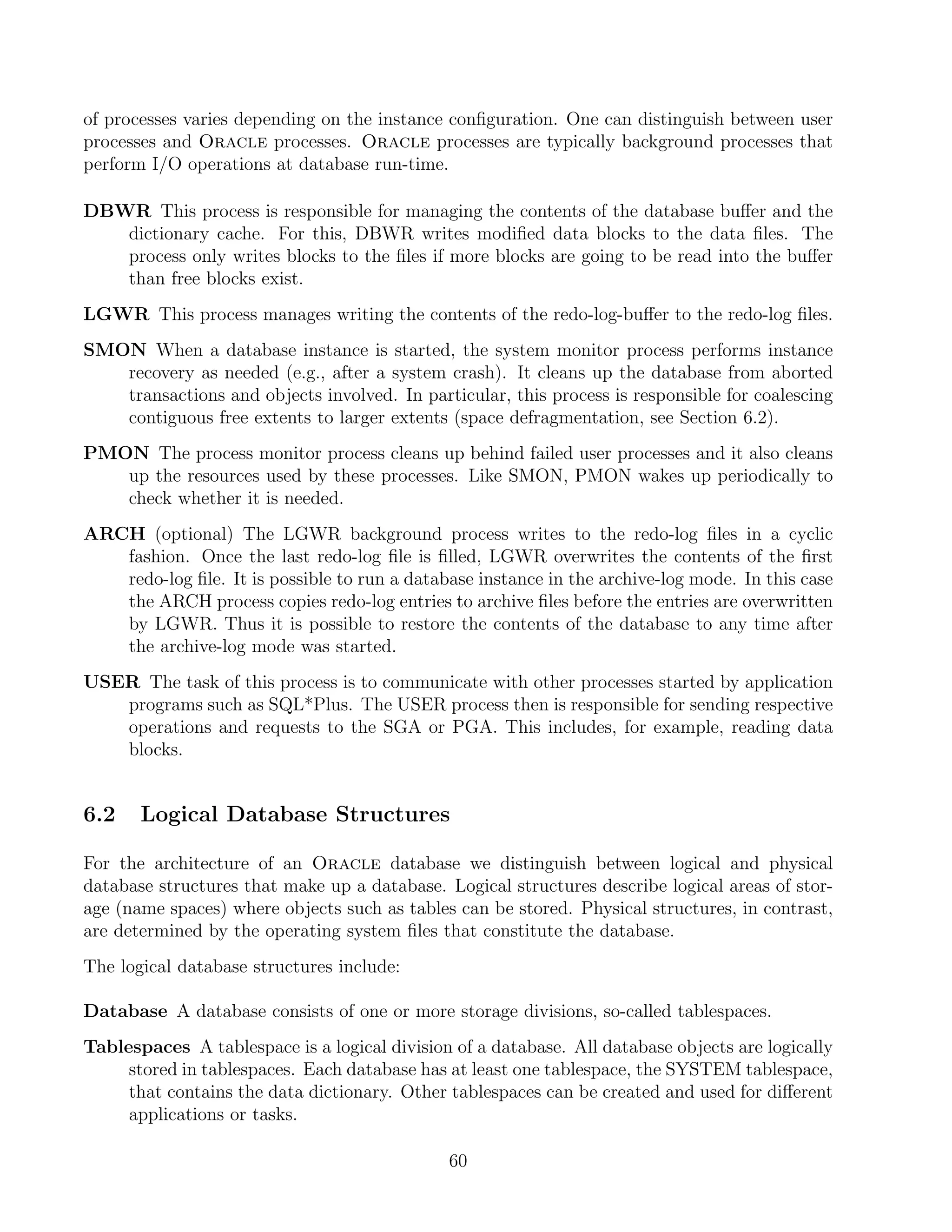 of processes varies depending on the instance conﬁguration. One can distinguish between user
processes and Oracle processes. Oracle processes are typically background processes that
perform I/O operations at database run-time.

DBWR This process is responsible for managing the contents of the database buﬀer and the
   dictionary cache. For this, DBWR writes modiﬁed data blocks to the data ﬁles. The
   process only writes blocks to the ﬁles if more blocks are going to be read into the buﬀer
   than free blocks exist.
LGWR This process manages writing the contents of the redo-log-buﬀer to the redo-log ﬁles.
SMON When a database instance is started, the system monitor process performs instance
   recovery as needed (e.g., after a system crash). It cleans up the database from aborted
   transactions and objects involved. In particular, this process is responsible for coalescing
   contiguous free extents to larger extents (space defragmentation, see Section 6.2).
PMON The process monitor process cleans up behind failed user processes and it also cleans
   up the resources used by these processes. Like SMON, PMON wakes up periodically to
   check whether it is needed.
ARCH (optional) The LGWR background process writes to the redo-log ﬁles in a cyclic
   fashion. Once the last redo-log ﬁle is ﬁlled, LGWR overwrites the contents of the ﬁrst
   redo-log ﬁle. It is possible to run a database instance in the archive-log mode. In this case
   the ARCH process copies redo-log entries to archive ﬁles before the entries are overwritten
   by LGWR. Thus it is possible to restore the contents of the database to any time after
   the archive-log mode was started.
USER The task of this process is to communicate with other processes started by application
   programs such as SQL*Plus. The USER process then is responsible for sending respective
   operations and requests to the SGA or PGA. This includes, for example, reading data
   blocks.


6.2    Logical Database Structures

For the architecture of an Oracle database we distinguish between logical and physical
database structures that make up a database. Logical structures describe logical areas of stor-
age (name spaces) where objects such as tables can be stored. Physical structures, in contrast,
are determined by the operating system ﬁles that constitute the database.
The logical database structures include:

Database A database consists of one or more storage divisions, so-called tablespaces.
Tablespaces A tablespace is a logical division of a database. All database objects are logically
     stored in tablespaces. Each database has at least one tablespace, the SYSTEM tablespace,
     that contains the data dictionary. Other tablespaces can be created and used for diﬀerent
     applications or tasks.

                                              60
 