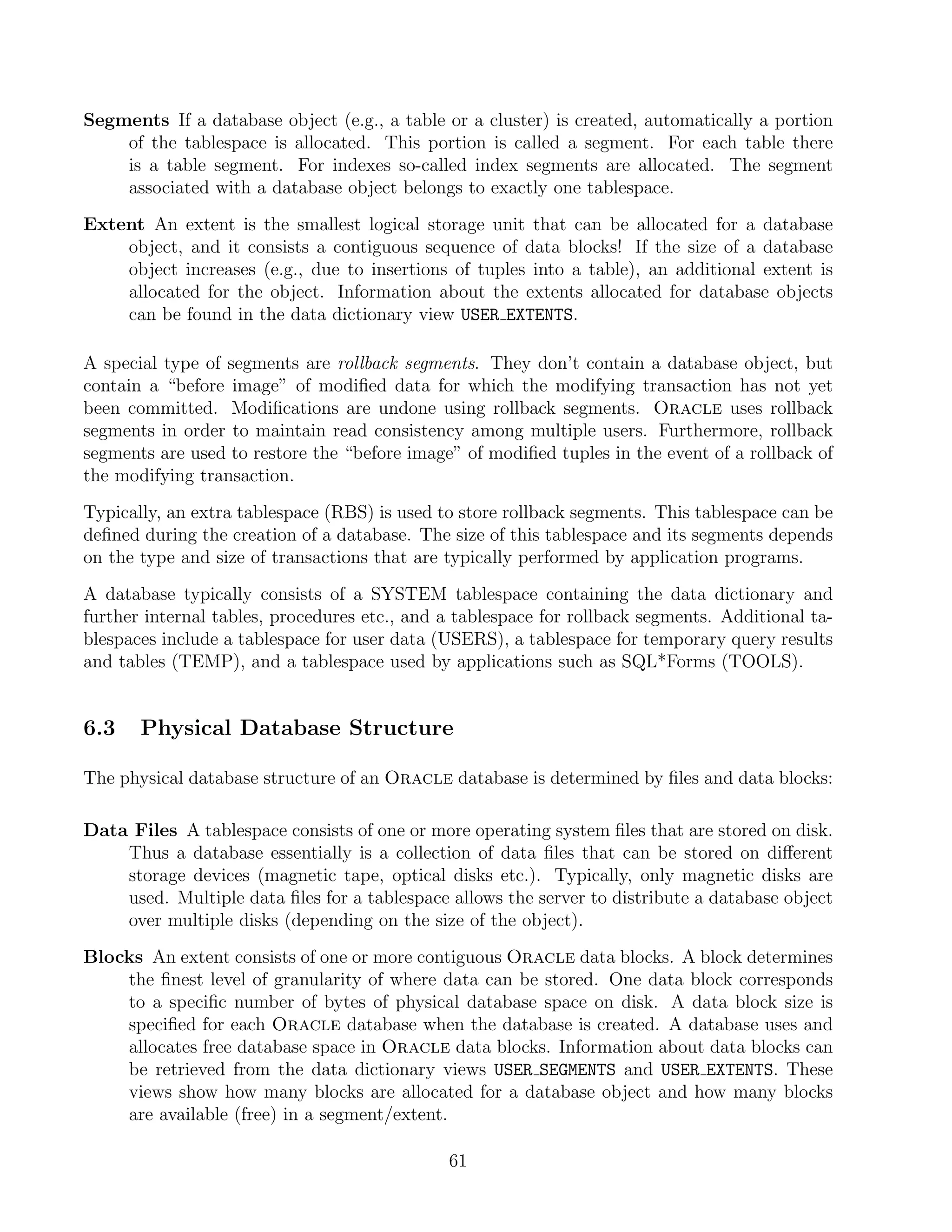 Segments If a database object (e.g., a table or a cluster) is created, automatically a portion
    of the tablespace is allocated. This portion is called a segment. For each table there
    is a table segment. For indexes so-called index segments are allocated. The segment
    associated with a database object belongs to exactly one tablespace.
Extent An extent is the smallest logical storage unit that can be allocated for a database
    object, and it consists a contiguous sequence of data blocks! If the size of a database
    object increases (e.g., due to insertions of tuples into a table), an additional extent is
    allocated for the object. Information about the extents allocated for database objects
    can be found in the data dictionary view USER EXTENTS.

A special type of segments are rollback segments. They don’t contain a database object, but
contain a “before image” of modiﬁed data for which the modifying transaction has not yet
been committed. Modiﬁcations are undone using rollback segments. Oracle uses rollback
segments in order to maintain read consistency among multiple users. Furthermore, rollback
segments are used to restore the “before image” of modiﬁed tuples in the event of a rollback of
the modifying transaction.
Typically, an extra tablespace (RBS) is used to store rollback segments. This tablespace can be
deﬁned during the creation of a database. The size of this tablespace and its segments depends
on the type and size of transactions that are typically performed by application programs.
A database typically consists of a SYSTEM tablespace containing the data dictionary and
further internal tables, procedures etc., and a tablespace for rollback segments. Additional ta-
blespaces include a tablespace for user data (USERS), a tablespace for temporary query results
and tables (TEMP), and a tablespace used by applications such as SQL*Forms (TOOLS).


6.3    Physical Database Structure

The physical database structure of an Oracle database is determined by ﬁles and data blocks:

Data Files A tablespace consists of one or more operating system ﬁles that are stored on disk.
    Thus a database essentially is a collection of data ﬁles that can be stored on diﬀerent
    storage devices (magnetic tape, optical disks etc.). Typically, only magnetic disks are
    used. Multiple data ﬁles for a tablespace allows the server to distribute a database object
    over multiple disks (depending on the size of the object).
Blocks An extent consists of one or more contiguous Oracle data blocks. A block determines
    the ﬁnest level of granularity of where data can be stored. One data block corresponds
    to a speciﬁc number of bytes of physical database space on disk. A data block size is
    speciﬁed for each Oracle database when the database is created. A database uses and
    allocates free database space in Oracle data blocks. Information about data blocks can
    be retrieved from the data dictionary views USER SEGMENTS and USER EXTENTS. These
    views show how many blocks are allocated for a database object and how many blocks
    are available (free) in a segment/extent.

                                              61
 