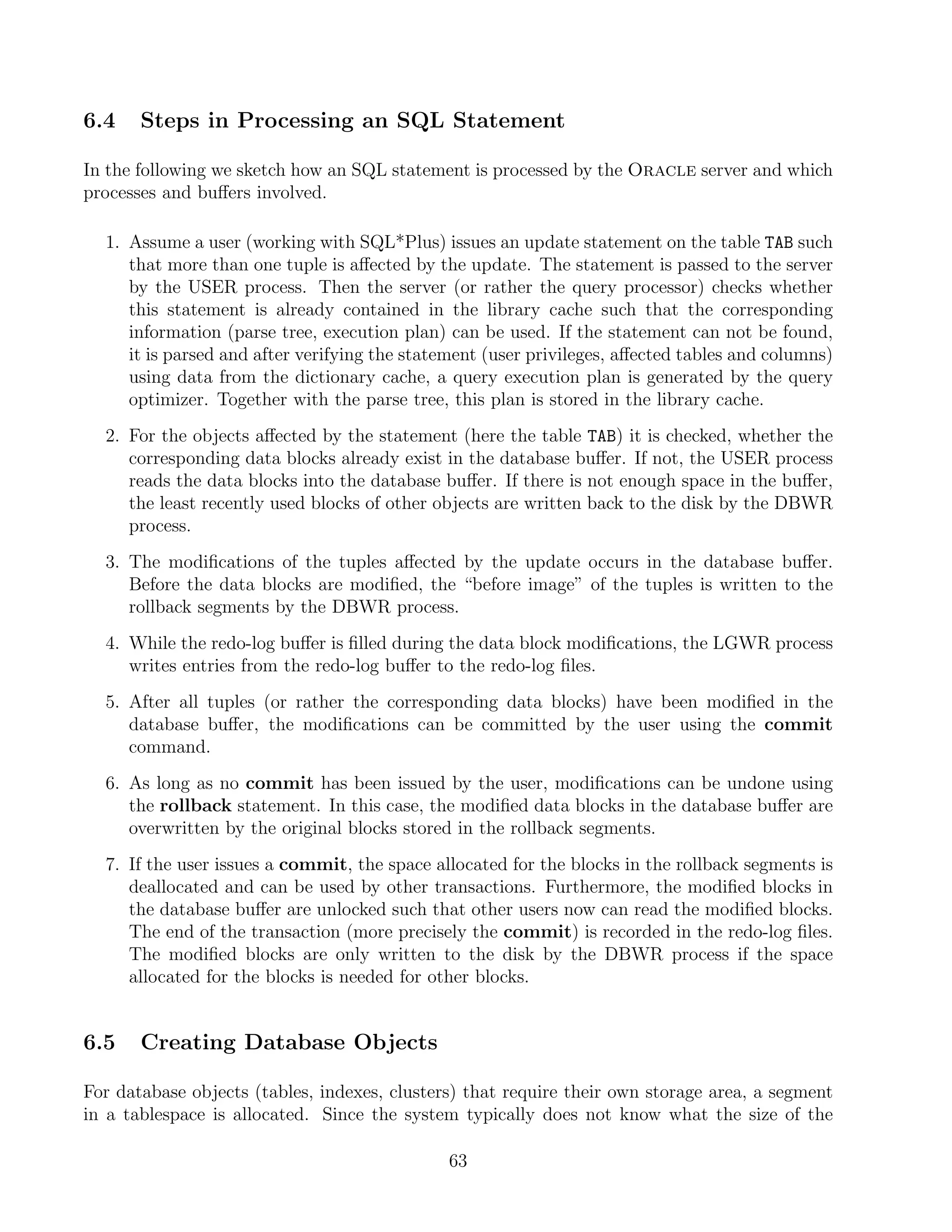 6.4    Steps in Processing an SQL Statement

In the following we sketch how an SQL statement is processed by the Oracle server and which
processes and buﬀers involved.

  1. Assume a user (working with SQL*Plus) issues an update statement on the table TAB such
     that more than one tuple is aﬀected by the update. The statement is passed to the server
     by the USER process. Then the server (or rather the query processor) checks whether
     this statement is already contained in the library cache such that the corresponding
     information (parse tree, execution plan) can be used. If the statement can not be found,
     it is parsed and after verifying the statement (user privileges, aﬀected tables and columns)
     using data from the dictionary cache, a query execution plan is generated by the query
     optimizer. Together with the parse tree, this plan is stored in the library cache.
  2. For the objects aﬀected by the statement (here the table TAB) it is checked, whether the
     corresponding data blocks already exist in the database buﬀer. If not, the USER process
     reads the data blocks into the database buﬀer. If there is not enough space in the buﬀer,
     the least recently used blocks of other objects are written back to the disk by the DBWR
     process.
  3. The modiﬁcations of the tuples aﬀected by the update occurs in the database buﬀer.
     Before the data blocks are modiﬁed, the “before image” of the tuples is written to the
     rollback segments by the DBWR process.
  4. While the redo-log buﬀer is ﬁlled during the data block modiﬁcations, the LGWR process
     writes entries from the redo-log buﬀer to the redo-log ﬁles.
  5. After all tuples (or rather the corresponding data blocks) have been modiﬁed in the
     database buﬀer, the modiﬁcations can be committed by the user using the commit
     command.
  6. As long as no commit has been issued by the user, modiﬁcations can be undone using
     the rollback statement. In this case, the modiﬁed data blocks in the database buﬀer are
     overwritten by the original blocks stored in the rollback segments.
  7. If the user issues a commit, the space allocated for the blocks in the rollback segments is
     deallocated and can be used by other transactions. Furthermore, the modiﬁed blocks in
     the database buﬀer are unlocked such that other users now can read the modiﬁed blocks.
     The end of the transaction (more precisely the commit) is recorded in the redo-log ﬁles.
     The modiﬁed blocks are only written to the disk by the DBWR process if the space
     allocated for the blocks is needed for other blocks.


6.5    Creating Database Objects

For database objects (tables, indexes, clusters) that require their own storage area, a segment
in a tablespace is allocated. Since the system typically does not know what the size of the

                                              63
 