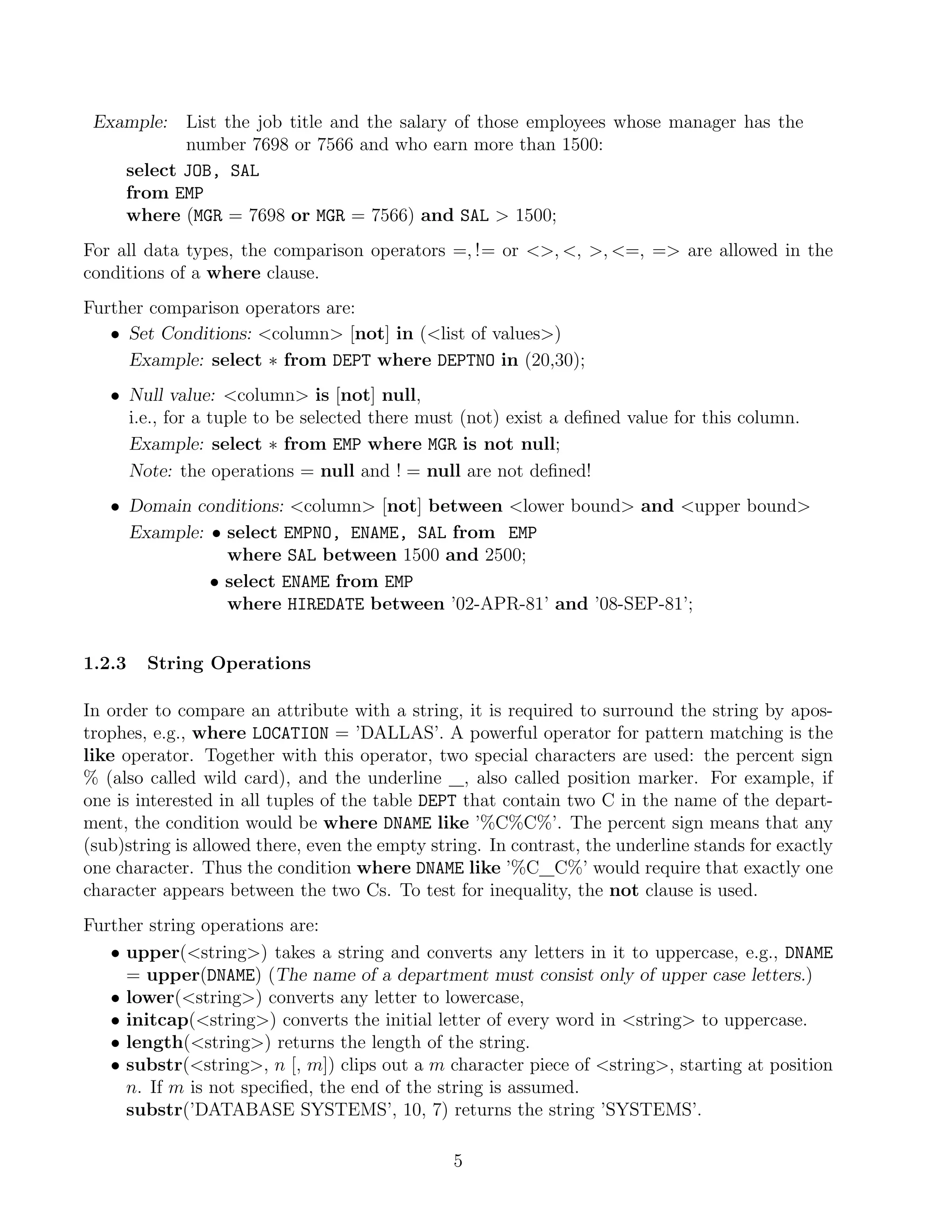 Example:   List the job title and the salary of those employees whose manager has the
            number 7698 or 7566 and who earn more than 1500:
     select JOB, SAL
     from EMP
     where (MGR = 7698 or MGR = 7566) and SAL  1500;
For all data types, the comparison operators =, != or , , , =, = are allowed in the
conditions of a where clause.
Further comparison operators are:
   • Set Conditions: column [not] in (list of values)
     Example: select ∗ from DEPT where DEPTNO in (20,30);
   • Null value: column is [not] null,
     i.e., for a tuple to be selected there must (not) exist a deﬁned value for this column.
     Example: select ∗ from EMP where MGR is not null;
     Note: the operations = null and ! = null are not deﬁned!
   • Domain conditions: column [not] between lower bound and upper bound
     Example: • select EMPNO, ENAME, SAL from EMP
                where SAL between 1500 and 2500;
              • select ENAME from EMP
                where HIREDATE between ’02-APR-81’ and ’08-SEP-81’;


1.2.3   String Operations

In order to compare an attribute with a string, it is required to surround the string by apos-
trophes, e.g., where LOCATION = ’DALLAS’. A powerful operator for pattern matching is the
like operator. Together with this operator, two special characters are used: the percent sign
% (also called wild card), and the underline , also called position marker. For example, if
one is interested in all tuples of the table DEPT that contain two C in the name of the depart-
ment, the condition would be where DNAME like ’%C%C%’. The percent sign means that any
(sub)string is allowed there, even the empty string. In contrast, the underline stands for exactly
one character. Thus the condition where DNAME like ’%C C%’ would require that exactly one
character appears between the two Cs. To test for inequality, the not clause is used.
Further string operations are:
   • upper(string) takes a string and converts any letters in it to uppercase, e.g., DNAME
     = upper(DNAME) (The name of a department must consist only of upper case letters.)
   • lower(string) converts any letter to lowercase,
   • initcap(string) converts the initial letter of every word in string to uppercase.
   • length(string) returns the length of the string.
   • substr(string, n [, m]) clips out a m character piece of string, starting at position
     n. If m is not speciﬁed, the end of the string is assumed.
     substr(’DATABASE SYSTEMS’, 10, 7) returns the string ’SYSTEMS’.

                                                5
 