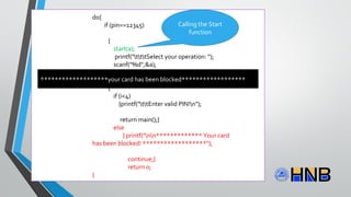do{
if (pin==12345)
{
start(a);
printf("tttSelect your operation: ");
scanf("%d",&a);
}
else
{
if (i<4)
{printf("ttEnter valid PIN!n");
return main();}
else
{ printf("nn************* Your card
has been blocked! ******************");
continue;}
return 0;
}
Calling the Start
function
*******************your card has been blocked******************
 