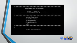 ************************************************************
Welcome to HNB ATM service!
-------------DCSD 15.2 GROUP 5---------------
************************************************************
1.check the amount
2.withdraw money
3.Deposit money.
4.Transfer money.
5.Exit
************************************************************
*
Select your operation:
 