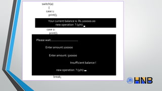 switch(a)
{
case 1:
print();
printf("ntYour current balance is: Rs.%.2f",b);
break;
case 2:
print();
printf("ntEnter amount:");
scanf("%f",&w);
if(w<b&&b>500)
{b=b-w;
print();
printf("nttttPlease collect your cash..!n");
printf("ttCurrent balance is:Rs.%.2f",b);}
else
{
printf("nttttInsufficient balance!");
}
break;
Your current balance is: Rs.200000.00
new operation ? (y/n):
Please wait..................................
Enter amount:100000
Please wait................................
Please collect your cash..
Your current balance is: Rs. 100000.00
New operation ? (y/n)
Enter amount: 500000
Insufficient balance !
new operation ? (y/n):
 