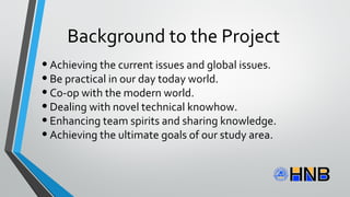 Background to the Project
•Achieving the current issues and global issues.
•Be practical in our day today world.
•Co-op with the modern world.
•Dealing with novel technical knowhow.
•Enhancing team spirits and sharing knowledge.
•Achieving the ultimate goals of our study area.
 
