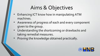 Aims & Objectives
• Enhancing ICT know how in manipulating ATM
machines.
• Awareness of progress of each and every component
given to the group.
• Understanding the shortcoming or drawbacks and
taking remedial measures.
• Proving the knowledge obtained practically.
 