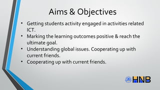 • Getting students activity engaged in activities related
ICT.
• Marking the learning outcomes positive & reach the
ultimate goal.
• Understanding global issues. Cooperating up with
current friends.
• Cooperating up with current friends.
Aims & Objectives
 