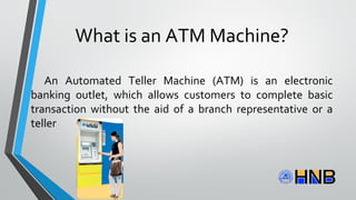 What is an ATM Machine?
An Automated Teller Machine (ATM) is an electronic
banking outlet, which allows customers to complete basic
transaction without the aid of a branch representative or a
teller
 