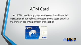 ATM Card
An ATM card is any payment issued by a financial
institution that enables a customer to access an ATM
machine in order to perform transaction.
 