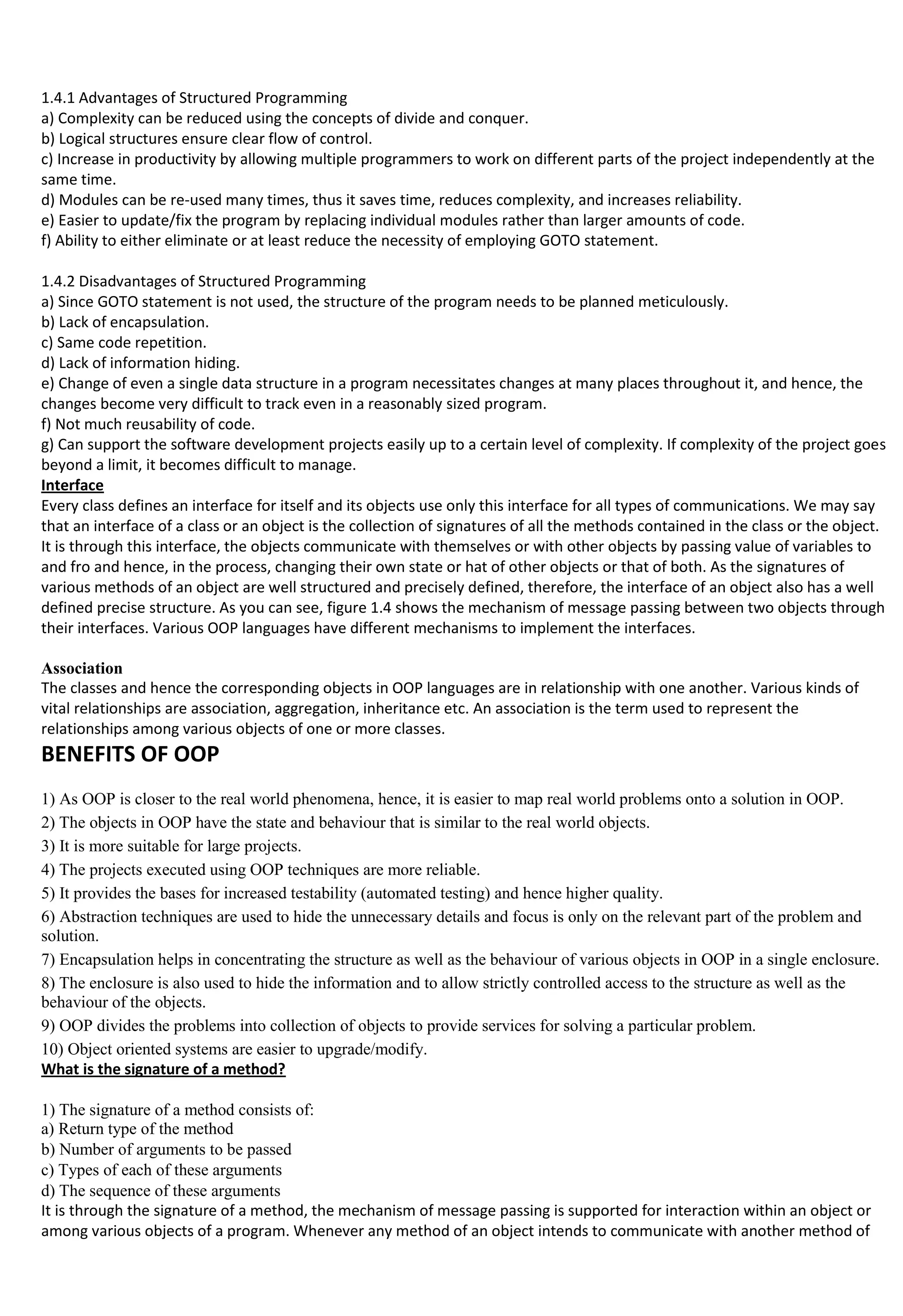 1.4.1 Advantages of Structured Programming
a) Complexity can be reduced using the concepts of divide and conquer.
b) Logical structures ensure clear flow of control.
c) Increase in productivity by allowing multiple programmers to work on different parts of the project independently at the
same time.
d) Modules can be re-used many times, thus it saves time, reduces complexity, and increases reliability.
e) Easier to update/fix the program by replacing individual modules rather than larger amounts of code.
f) Ability to either eliminate or at least reduce the necessity of employing GOTO statement.
1.4.2 Disadvantages of Structured Programming
a) Since GOTO statement is not used, the structure of the program needs to be planned meticulously.
b) Lack of encapsulation.
c) Same code repetition.
d) Lack of information hiding.
e) Change of even a single data structure in a program necessitates changes at many places throughout it, and hence, the
changes become very difficult to track even in a reasonably sized program.
f) Not much reusability of code.
g) Can support the software development projects easily up to a certain level of complexity. If complexity of the project goes
beyond a limit, it becomes difficult to manage.
Interface
Every class defines an interface for itself and its objects use only this interface for all types of communications. We may say
that an interface of a class or an object is the collection of signatures of all the methods contained in the class or the object.
It is through this interface, the objects communicate with themselves or with other objects by passing value of variables to
and fro and hence, in the process, changing their own state or hat of other objects or that of both. As the signatures of
various methods of an object are well structured and precisely defined, therefore, the interface of an object also has a well
defined precise structure. As you can see, figure 1.4 shows the mechanism of message passing between two objects through
their interfaces. Various OOP languages have different mechanisms to implement the interfaces.
Association
The classes and hence the corresponding objects in OOP languages are in relationship with one another. Various kinds of
vital relationships are association, aggregation, inheritance etc. An association is the term used to represent the
relationships among various objects of one or more classes.
BENEFITS OF OOP
1) As OOP is closer to the real world phenomena, hence, it is easier to map real world problems onto a solution in OOP.
2) The objects in OOP have the state and behaviour that is similar to the real world objects.
3) It is more suitable for large projects.
4) The projects executed using OOP techniques are more reliable.
5) It provides the bases for increased testability (automated testing) and hence higher quality.
6) Abstraction techniques are used to hide the unnecessary details and focus is only on the relevant part of the problem and
solution.
7) Encapsulation helps in concentrating the structure as well as the behaviour of various objects in OOP in a single enclosure.
8) The enclosure is also used to hide the information and to allow strictly controlled access to the structure as well as the
behaviour of the objects.
9) OOP divides the problems into collection of objects to provide services for solving a particular problem.
10) Object oriented systems are easier to upgrade/modify.
What is the signature of a method?
1) The signature of a method consists of:
a) Return type of the method
b) Number of arguments to be passed
c) Types of each of these arguments
d) The sequence of these arguments
It is through the signature of a method, the mechanism of message passing is supported for interaction within an object or
among various objects of a program. Whenever any method of an object intends to communicate with another method of
 