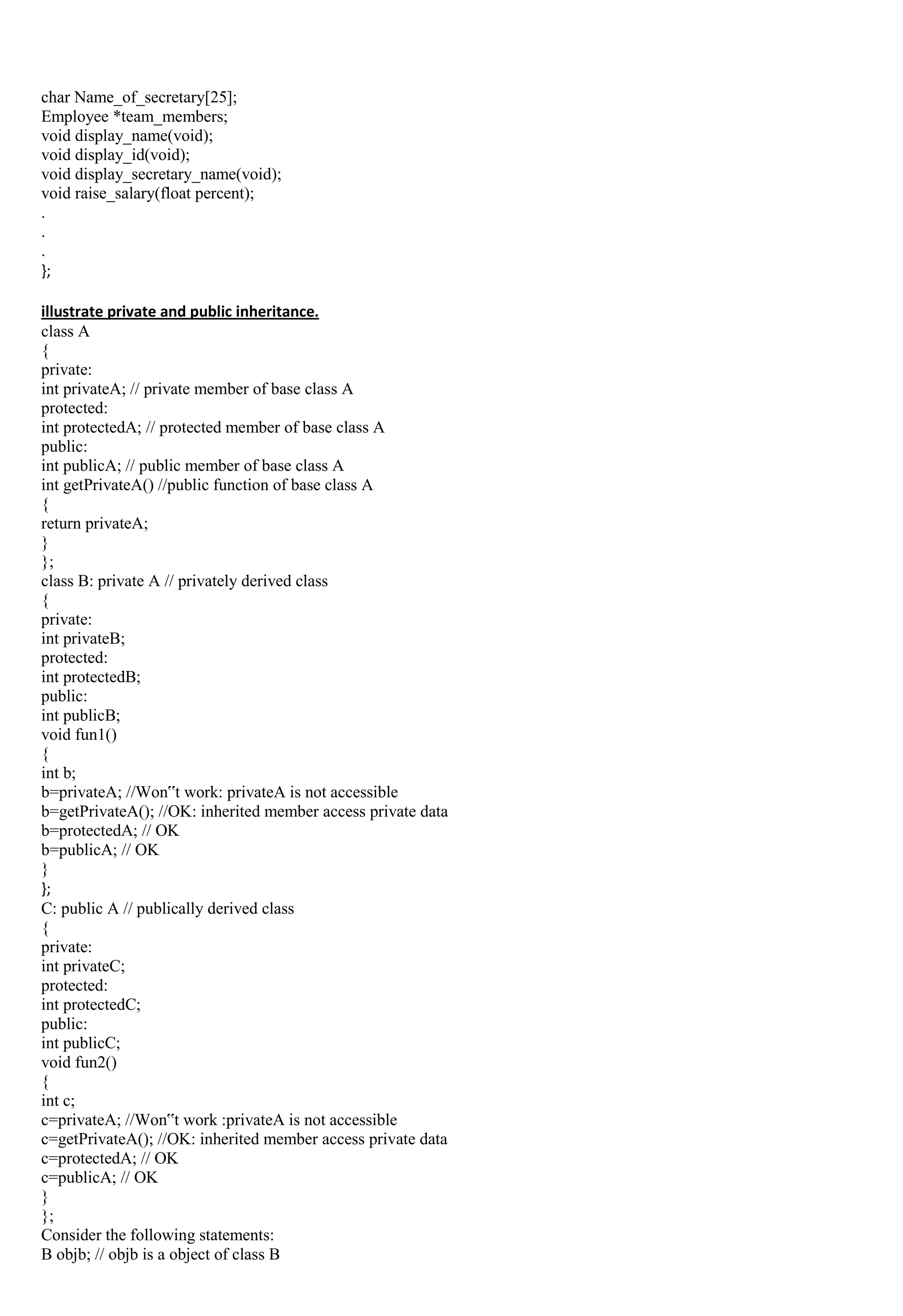 char Name_of_secretary[25];
Employee *team_members;
void display_name(void);
void display_id(void);
void display_secretary_name(void);
void raise_salary(float percent);
.
.
.
};
illustrate private and public inheritance.
class A
{
private:
int privateA; // private member of base class A
protected:
int protectedA; // protected member of base class A
public:
int publicA; // public member of base class A
int getPrivateA() //public function of base class A
{
return privateA;
}
};
class B: private A // privately derived class
{
private:
int privateB;
protected:
int protectedB;
public:
int publicB;
void fun1()
{
int b;
b=privateA; //Won‟t work: privateA is not accessible
b=getPrivateA(); //OK: inherited member access private data
b=protectedA; // OK
b=publicA; // OK
}
};
C: public A // publically derived class
{
private:
int privateC;
protected:
int protectedC;
public:
int publicC;
void fun2()
{
int c;
c=privateA; //Won‟t work :privateA is not accessible
c=getPrivateA(); //OK: inherited member access private data
c=protectedA; // OK
c=publicA; // OK
}
};
Consider the following statements:
B objb; // objb is a object of class B
 