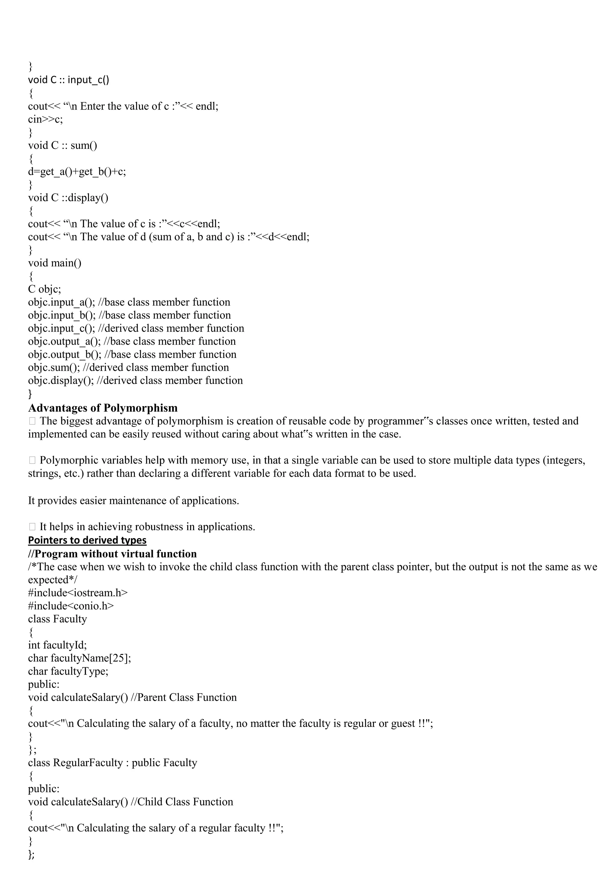 }
void C :: input_c()
{
cout<< “n Enter the value of c :”<< endl;
cin>>c;
}
void C :: sum()
{
d=get_a()+get_b()+c;
}
void C ::display()
{
cout<< “n The value of c is :”<<c<<endl;
cout<< “n The value of d (sum of a, b and c) is :”<<d<<endl;
}
void main()
{
C objc;
objc.input_a(); //base class member function
objc.input_b(); //base class member function
objc.input_c(); //derived class member function
objc.output_a(); //base class member function
objc.output_b(); //base class member function
objc.sum(); //derived class member function
objc.display(); //derived class member function
}
Advantages of Polymorphism
implemented can be easily reused without caring about what‟s written in the case.
a single variable can be used to store multiple data types (integers,
strings, etc.) rather than declaring a different variable for each data format to be used.
It provides easier maintenance of applications.
cations.
Pointers to derived types
//Program without virtual function
/*The case when we wish to invoke the child class function with the parent class pointer, but the output is not the same as we
expected*/
#include<iostream.h>
#include<conio.h>
class Faculty
{
int facultyId;
char facultyName[25];
char facultyType;
public:
void calculateSalary() //Parent Class Function
{
cout<<"n Calculating the salary of a faculty, no matter the faculty is regular or guest !!";
}
};
class RegularFaculty : public Faculty
{
public:
void calculateSalary() //Child Class Function
{
cout<<"n Calculating the salary of a regular faculty !!";
}
};
 