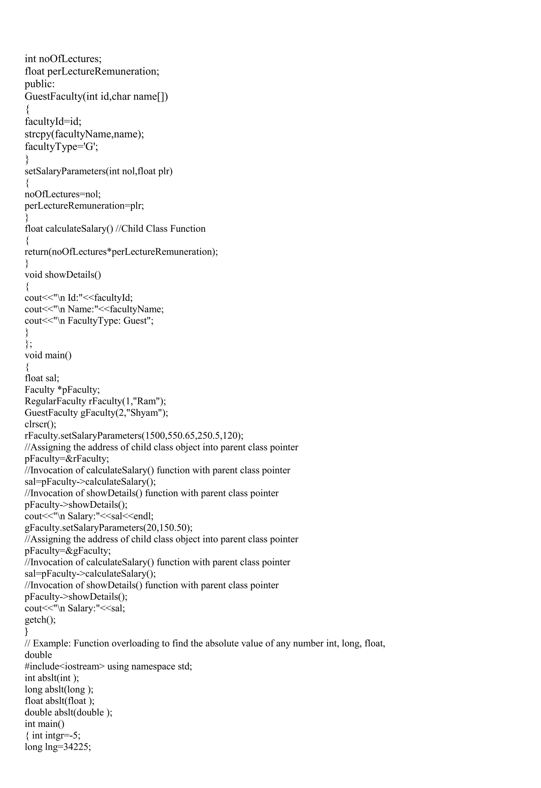 int noOfLectures;
float perLectureRemuneration;
public:
GuestFaculty(int id,char name[])
{
facultyId=id;
strcpy(facultyName,name);
facultyType='G';
}
setSalaryParameters(int nol,float plr)
{
noOfLectures=nol;
perLectureRemuneration=plr;
}
float calculateSalary() //Child Class Function
{
return(noOfLectures*perLectureRemuneration);
}
void showDetails()
{
cout<<"n Id:"<<facultyId;
cout<<"n Name:"<<facultyName;
cout<<"n FacultyType: Guest";
}
};
void main()
{
float sal;
Faculty *pFaculty;
RegularFaculty rFaculty(1,"Ram");
GuestFaculty gFaculty(2,"Shyam");
clrscr();
rFaculty.setSalaryParameters(1500,550.65,250.5,120);
//Assigning the address of child class object into parent class pointer
pFaculty=&rFaculty;
//Invocation of calculateSalary() function with parent class pointer
sal=pFaculty->calculateSalary();
//Invocation of showDetails() function with parent class pointer
pFaculty->showDetails();
cout<<"n Salary:"<<sal<<endl;
gFaculty.setSalaryParameters(20,150.50);
//Assigning the address of child class object into parent class pointer
pFaculty=&gFaculty;
//Invocation of calculateSalary() function with parent class pointer
sal=pFaculty->calculateSalary();
//Invocation of showDetails() function with parent class pointer
pFaculty->showDetails();
cout<<"n Salary:"<<sal;
getch();
}
// Example: Function overloading to find the absolute value of any number int, long, float,
double
#include<iostream> using namespace std;
int abslt(int );
long abslt(long );
float abslt(float );
double abslt(double );
int main()
{ int intgr=-5;
long lng=34225;
 