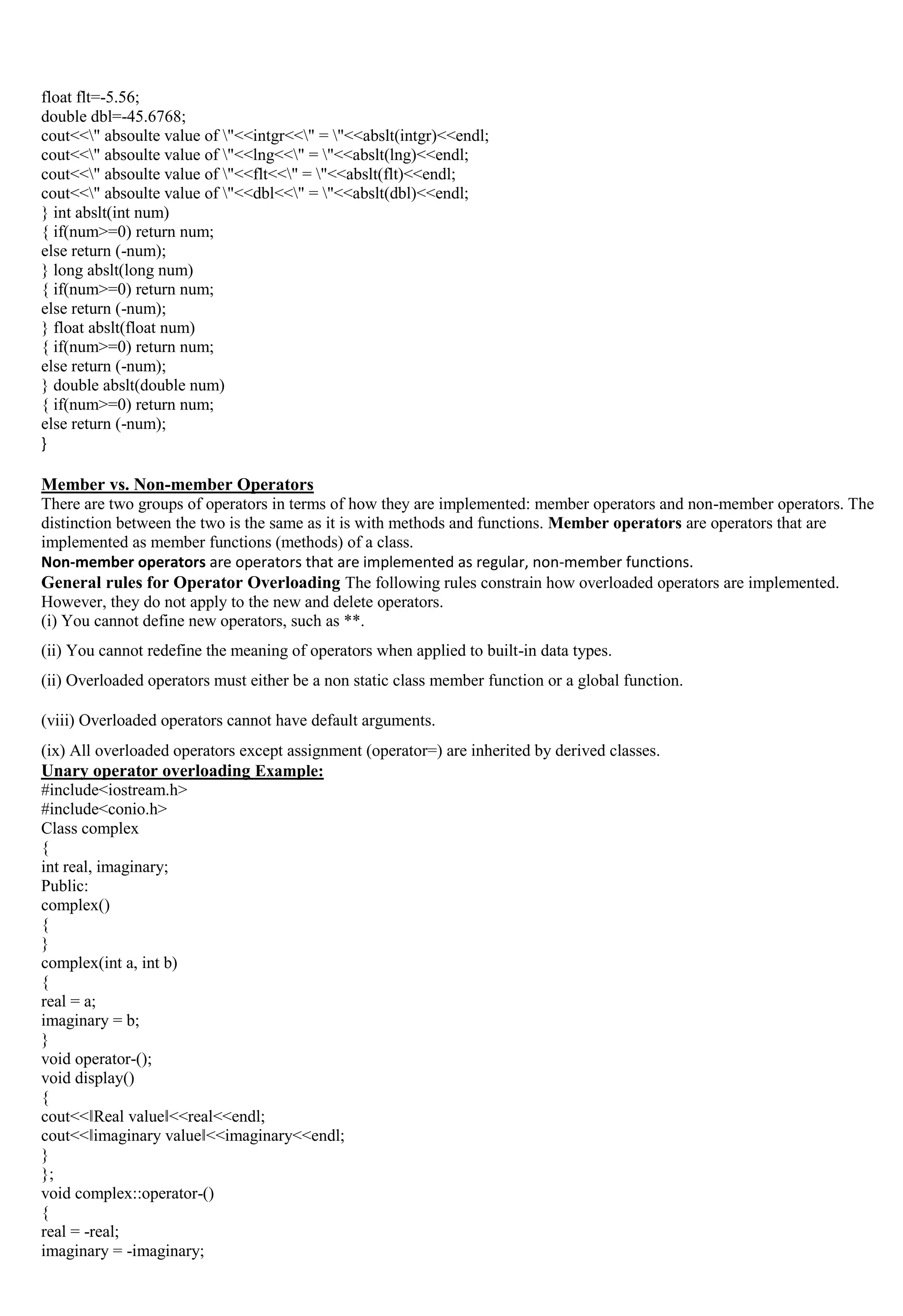 float flt=-5.56;
double dbl=-45.6768;
cout<<" absoulte value of "<<intgr<<" = "<<abslt(intgr)<<endl;
cout<<" absoulte value of "<<lng<<" = "<<abslt(lng)<<endl;
cout<<" absoulte value of "<<flt<<" = "<<abslt(flt)<<endl;
cout<<" absoulte value of "<<dbl<<" = "<<abslt(dbl)<<endl;
} int abslt(int num)
{ if(num>=0) return num;
else return (-num);
} long abslt(long num)
{ if(num>=0) return num;
else return (-num);
} float abslt(float num)
{ if(num>=0) return num;
else return (-num);
} double abslt(double num)
{ if(num>=0) return num;
else return (-num);
}
Member vs. Non-member Operators
There are two groups of operators in terms of how they are implemented: member operators and non-member operators. The
distinction between the two is the same as it is with methods and functions. Member operators are operators that are
implemented as member functions (methods) of a class.
Non-member operators are operators that are implemented as regular, non-member functions.
General rules for Operator Overloading The following rules constrain how overloaded operators are implemented.
However, they do not apply to the new and delete operators.
(i) You cannot define new operators, such as **.
(ii) You cannot redefine the meaning of operators when applied to built-in data types.
(ii) Overloaded operators must either be a non static class member function or a global function.
(viii) Overloaded operators cannot have default arguments.
(ix) All overloaded operators except assignment (operator=) are inherited by derived classes.
Unary operator overloading Example:
#include<iostream.h>
#include<conio.h>
Class complex
{
int real, imaginary;
Public:
complex()
{
}
complex(int a, int b)
{
real = a;
imaginary = b;
}
void operator-();
void display()
{
cout<<‖Real value‖<<real<<endl;
cout<<‖imaginary value‖<<imaginary<<endl;
}
};
void complex::operator-()
{
real = -real;
imaginary = -imaginary;
 