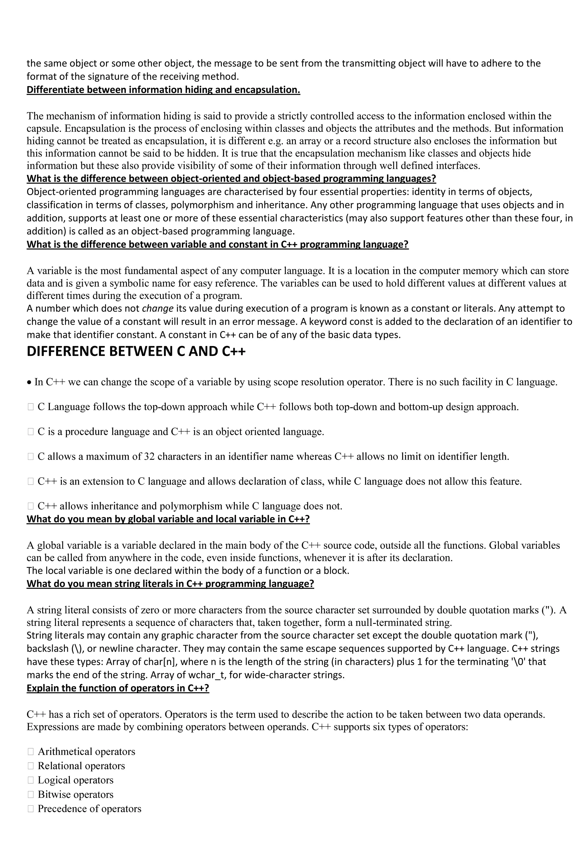 the same object or some other object, the message to be sent from the transmitting object will have to adhere to the
format of the signature of the receiving method.
Differentiate between information hiding and encapsulation.
The mechanism of information hiding is said to provide a strictly controlled access to the information enclosed within the
capsule. Encapsulation is the process of enclosing within classes and objects the attributes and the methods. But information
hiding cannot be treated as encapsulation, it is different e.g. an array or a record structure also encloses the information but
this information cannot be said to be hidden. It is true that the encapsulation mechanism like classes and objects hide
information but these also provide visibility of some of their information through well defined interfaces.
What is the difference between object-oriented and object-based programming languages?
Object-oriented programming languages are characterised by four essential properties: identity in terms of objects,
classification in terms of classes, polymorphism and inheritance. Any other programming language that uses objects and in
addition, supports at least one or more of these essential characteristics (may also support features other than these four, in
addition) is called as an object-based programming language.
What is the difference between variable and constant in C++ programming language?
A variable is the most fundamental aspect of any computer language. It is a location in the computer memory which can store
data and is given a symbolic name for easy reference. The variables can be used to hold different values at different values at
different times during the execution of a program.
A number which does not change its value during execution of a program is known as a constant or literals. Any attempt to
change the value of a constant will result in an error message. A keyword const is added to the declaration of an identifier to
make that identifier constant. A constant in C++ can be of any of the basic data types.
DIFFERENCE BETWEEN C AND C++

In C++ we can change the scope of a variable by using scope resolution operator. There is no such facility in C language.
-down approach while C++ follows both top-down and bottom-up design approach.
guage and C++ is an object oriented language.
llow this feature.
What do you mean by global variable and local variable in C++?
A global variable is a variable declared in the main body of the C++ source code, outside all the functions. Global variables
can be called from anywhere in the code, even inside functions, whenever it is after its declaration.
The local variable is one declared within the body of a function or a block.
What do you mean string literals in C++ programming language?
A string literal consists of zero or more characters from the source character set surrounded by double quotation marks ("). A
string literal represents a sequence of characters that, taken together, form a null-terminated string.
String literals may contain any graphic character from the source character set except the double quotation mark ("),
backslash (), or newline character. They may contain the same escape sequences supported by C++ language. C++ strings
have these types: Array of char[n], where n is the length of the string (in characters) plus 1 for the terminating '0' that
marks the end of the string. Array of wchar_t, for wide-character strings.
Explain the function of operators in C++?
C++ has a rich set of operators. Operators is the term used to describe the action to be taken between two data operands.
Expressions are made by combining operators between operands. C++ supports six types of operators:
ise operators
 