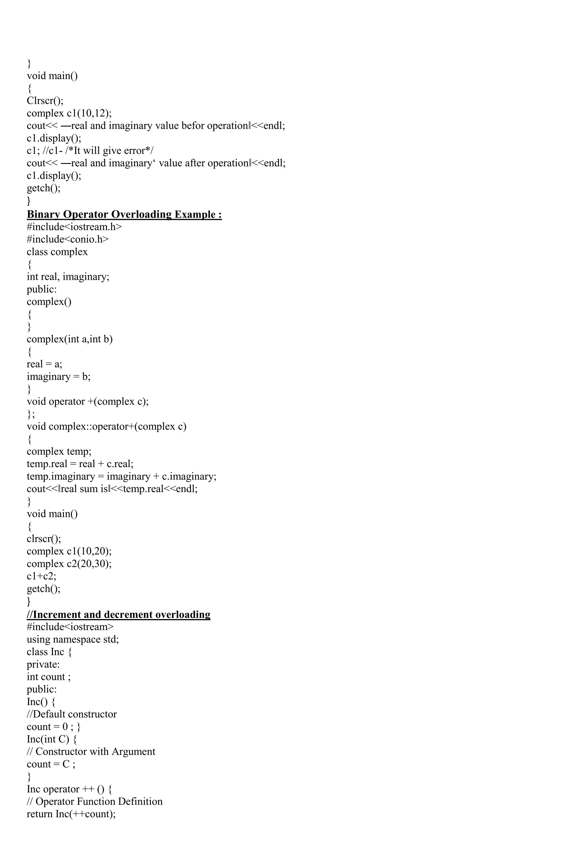 }
void main()
{
Clrscr();
complex c1(10,12);
cout<< ―real and imaginary value befor operation‖<<endl;
c1.display();
c1; //c1- /*It will give error*/
cout<< ―real and imaginary„ value after operation‖<<endl;
c1.display();
getch();
}
Binary Operator Overloading Example :
#include<iostream.h>
#include<conio.h>
class complex
{
int real, imaginary;
public:
complex()
{
}
complex(int a,int b)
{
real = a;
imaginary = b;
}
void operator +(complex c);
};
void complex::operator+(complex c)
{
complex temp;
temp.real = real + c.real;
temp.imaginary = imaginary + c.imaginary;
cout<<‖real sum is‖<<temp.real<<endl;
}
void main()
{
clrscr();
complex c1(10,20);
complex c2(20,30);
c1+c2;
getch();
}
//Increment and decrement overloading
#include<iostream>
using namespace std;
class Inc {
private:
int count ;
public:
Inc() {
//Default constructor
count = 0 ; }
Inc(int C) {
// Constructor with Argument
count = C ;
}
Inc operator ++ () {
// Operator Function Definition
return Inc(++count);
 