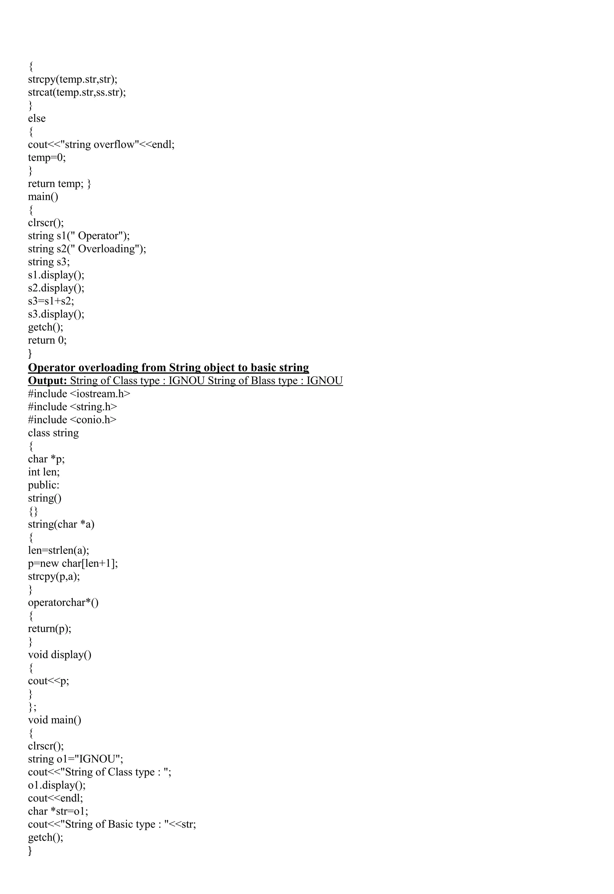 {
strcpy(temp.str,str);
strcat(temp.str,ss.str);
}
else
{
cout<<"string overflow"<<endl;
temp=0;
}
return temp; }
main()
{
clrscr();
string s1(" Operator");
string s2(" Overloading");
string s3;
s1.display();
s2.display();
s3=s1+s2;
s3.display();
getch();
return 0;
}
Operator overloading from String object to basic string
Output: String of Class type : IGNOU String of Blass type : IGNOU
#include <iostream.h>
#include <string.h>
#include <conio.h>
class string
{
char *p;
int len;
public:
string()
{}
string(char *a)
{
len=strlen(a);
p=new char[len+1];
strcpy(p,a);
}
operatorchar*()
{
return(p);
}
void display()
{
cout<<p;
}
};
void main()
{
clrscr();
string o1="IGNOU";
cout<<"String of Class type : ";
o1.display();
cout<<endl;
char *str=o1;
cout<<"String of Basic type : "<<str;
getch();
}
 
