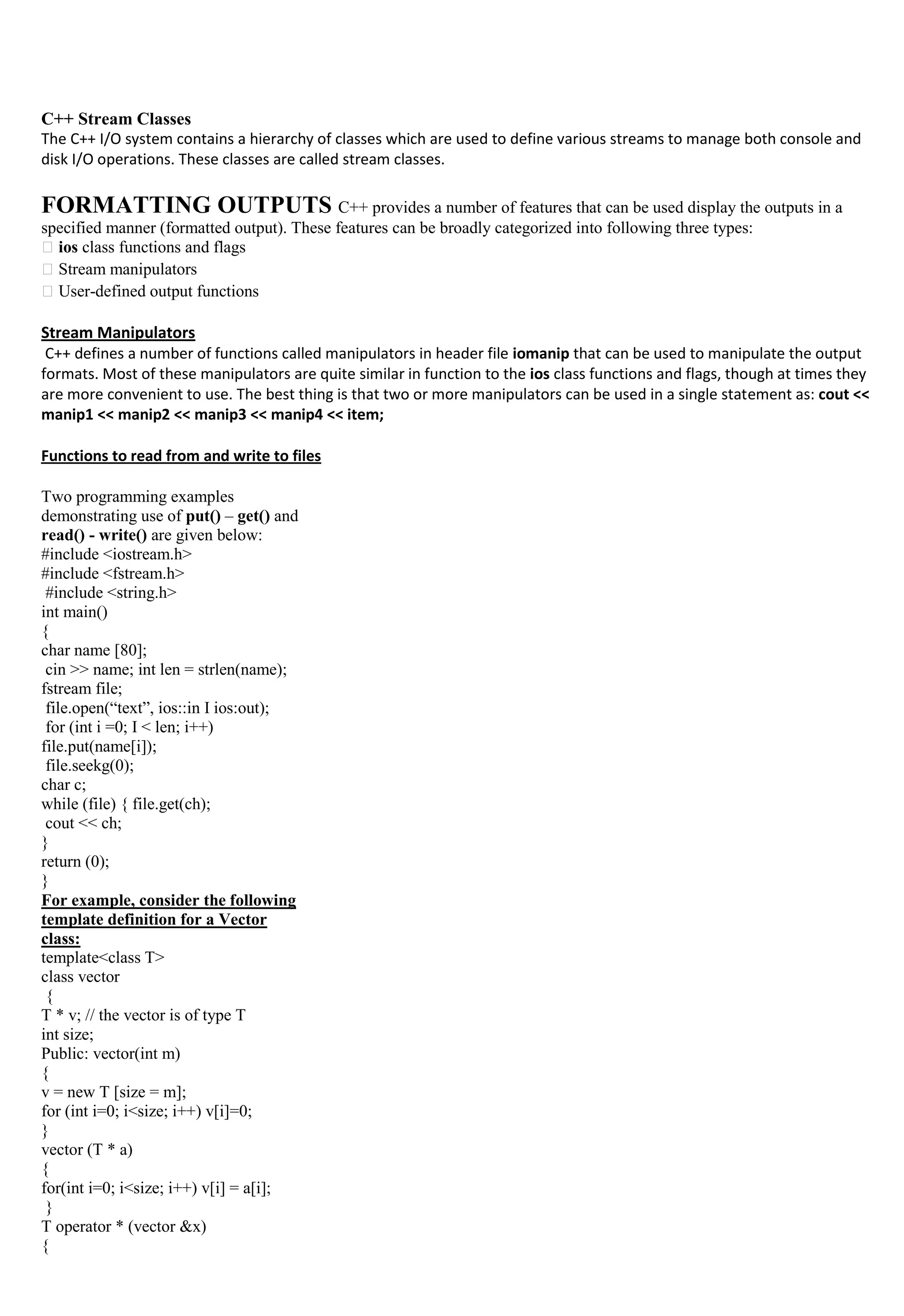 C++ Stream Classes
The C++ I/O system contains a hierarchy of classes which are used to define various streams to manage both console and
disk I/O operations. These classes are called stream classes.
FORMATTING OUTPUTS C++ provides a number of features that can be used display the outputs in a
specified manner (formatted output). These features can be broadly categorized into following three types:
ios class functions and flags
Stream manipulators
User-defined output functions
Stream Manipulators
C++ defines a number of functions called manipulators in header file iomanip that can be used to manipulate the output
formats. Most of these manipulators are quite similar in function to the ios class functions and flags, though at times they
are more convenient to use. The best thing is that two or more manipulators can be used in a single statement as: cout <<
manip1 << manip2 << manip3 << manip4 << item;
Functions to read from and write to files
Two programming examples
demonstrating use of put() – get() and
read() - write() are given below:
#include <iostream.h>
#include <fstream.h>
#include <string.h>
int main()
{
char name [80];
cin >> name; int len = strlen(name);
fstream file;
file.open(“text”, ios::in I ios:out);
for (int i =0; I < len; i++)
file.put(name[i]);
file.seekg(0);
char c;
while (file) { file.get(ch);
cout << ch;
}
return (0);
}
For example, consider the following
template definition for a Vector
class:
template<class T>
class vector
{
T * v; // the vector is of type T
int size;
Public: vector(int m)
{
v = new T [size = m];
for (int i=0; i<size; i++) v[i]=0;
}
vector (T * a)
{
for(int i=0; i<size; i++) v[i] = a[i];
}
T operator * (vector &x)
{
 