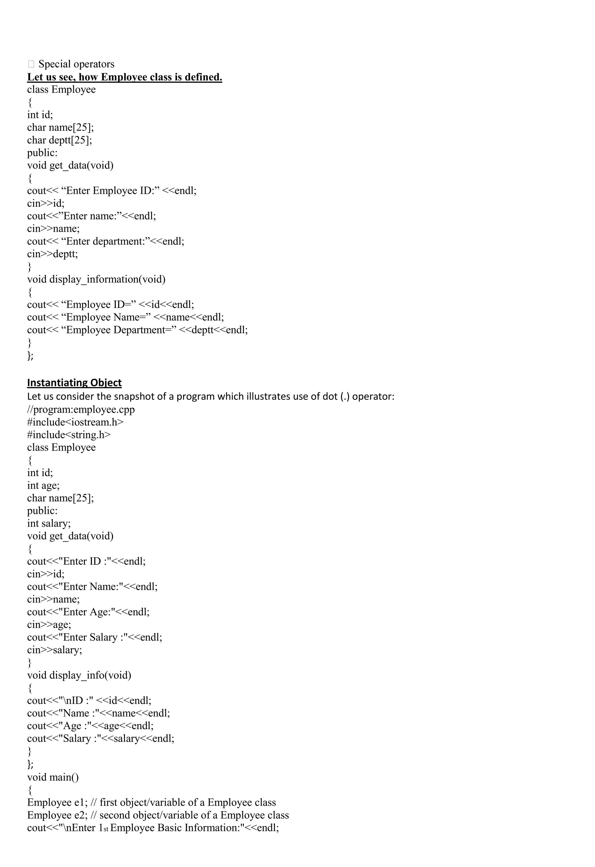 Let us see, how Employee class is defined.
class Employee
{
int id;
char name[25];
char deptt[25];
public:
void get_data(void)
{
cout<< “Enter Employee ID:” <<endl;
cin>>id;
cout<<”Enter name:”<<endl;
cin>>name;
cout<< “Enter department:”<<endl;
cin>>deptt;
}
void display_information(void)
{
cout<< “Employee ID=” <<id<<endl;
cout<< “Employee Name=” <<name<<endl;
cout<< “Employee Department=” <<deptt<<endl;
}
};
Instantiating Object
Let us consider the snapshot of a program which illustrates use of dot (.) operator:
//program:employee.cpp
#include<iostream.h>
#include<string.h>
class Employee
{
int id;
int age;
char name[25];
public:
int salary;
void get_data(void)
{
cout<<"Enter ID :"<<endl;
cin>>id;
cout<<"Enter Name:"<<endl;
cin>>name;
cout<<"Enter Age:"<<endl;
cin>>age;
cout<<"Enter Salary :"<<endl;
cin>>salary;
}
void display_info(void)
{
cout<<"nID :" <<id<<endl;
cout<<"Name :"<<name<<endl;
cout<<"Age :"<<age<<endl;
cout<<"Salary :"<<salary<<endl;
}
};
void main()
{
Employee e1; // first object/variable of a Employee class
Employee e2; // second object/variable of a Employee class
cout<<"nEnter 1st Employee Basic Information:"<<endl;
 